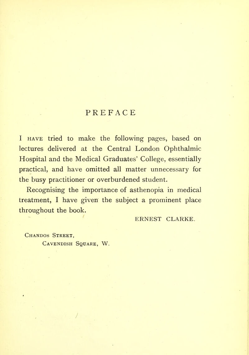 PREFACE I have tried to make the following pages, based on lectures delivered at the Central London Ophthalmic Hospital and the Medical Graduates' College, essentially practical, and have omitted all matter unnecessary for the busy practitioner or overburdened student. Recognising the importance of asthenopia in medical treatment, I have given the subject a prominent place throughout the book. ERNEST CLARKE. Chandos Street, Cavendish Square, W. /