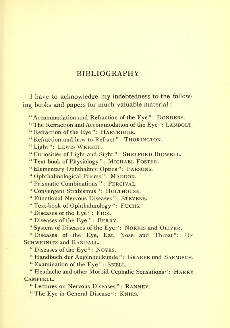 BIBLIOGRAPHY I have to acknowledge my indebtedness to the follow- ing books and papers for much valuable material: Accommodation and Refraction of the Eye: BONDERS.  The Refraction and Accommodation of the Eye : Landolt.  Refraction of the Eye : Hartridge.  Refraction and how to Refract  : Thorington.  Light: Lewis Wright.  Curiosities of Light and Sight  : Shelford Bidwell.  Text-book of Physiology : Michael Foster.  Elementary Ophthalmic Optics  : PARSONS.  Ophthalmological Prisms  : M ADDOX.  Prismatic Combinations  : Percival.  Convergent Strabismus : HOLTHOUSE.  Functional Nervous Diseases: Stevens.  Text-book of Ophthalmology  : Fuchs.  Diseases of the Eye  : FlCK.  Diseases of the Eye  : Berry.  System of Diseases of the Eye : Norris and Oliver. Diseases of the Eye, Ear, Nose and Throat: De Schweinitz and Randall.  Diseases of the Eye: Noyes.  Handbuch der Augenheilkunde : Graefe und Saemisch.  Examination of the Eye : Snell.  Headache and other Morbid Cephalic Sensations : Harry Campbell.  Lectures on Nervous Diseases  : Ranney.  The Eye in General Disease  : Knies.