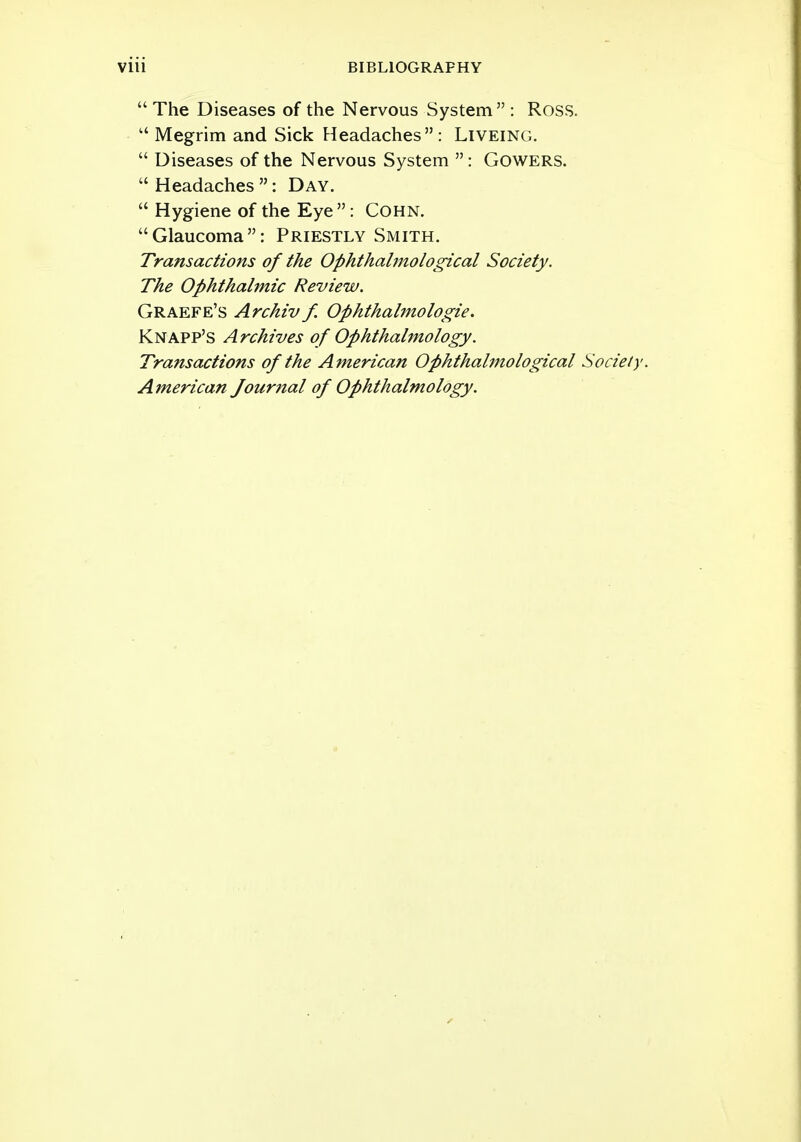  The Diseases of the Nervous System : Ross.  Megrim and Sick Headaches: Liveing.  Diseases of the Nervous System  : Gowers. Headaches: Day.  Hygiene of the Eye : Cohn. Glaucoma: Priestly Smith. Transactions of the Ophthalmological Society. The Ophthalmic Review. Graefe's Archiv f Ophthalmologic Knapp's Archives of Ophthalmology. Transactions of the American Ophthahnological Society. American Journal of Ophthalmology.