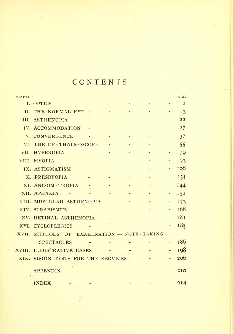 CONTENTS CHAPTER PAGE I. OPTICS ------ i II. THE NORMAL EYE - - - - 13 III. ASTHENOPIA - - - - - 22 IV. ACCOMMODATION - - - - -27 V. CONVERGENCE - - - - '37 VI. THE OPHTHALMOSCOPE - - - 55 VII. HYPEROPIA - - - - - 79 VIII. MYOPIA - - - - - - 93 IX. ASTIGMATISM - - - - - I08 X. PRESBYOPIA - - - - - 134 XI. ANISOMETROPIA ----- 144 XII. APHAKIA - - - - - 151 XIII. MUSCULAR ASTHENOPIA - - - - 153 XIV. STRABISMUS - - - - - 168 XV. RETINAL ASTHENOPIA - - - - l8l XVI. CYCLOPLEGICS - - - - 183 XVII. METHODS OF EXAMINATION — NOTE - TAKING — SPECTACLES - - - - - 186 XVIII. ILLUSTRATIVE CASES - - - - 198 XIX. VISION TESTS FOR THE SERVICES - - - 206 APPENDIX - - - - - 2IO INDEX - - - - - 214 /