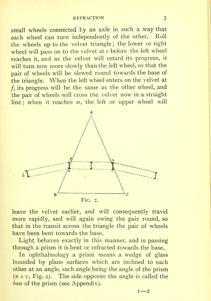 small wheels connected by an axle in such a way that each wheel can turn independently of the other. Roll the wheels up to the velvet triangle; the lower or right wheel will pass on to the velvet at e before the left wheel reaches it, and as the velvet will retard its progress, it will turn now more slowly than the left wheel, so that the pair of wheels will be slewed round towards the base of the triangle. When the left wheel enters on the velvet at /, its progress will be the same as the other wheel, and the pair of wheels will cross the velvet now in a straight line ; when it reaches m, the left or upper wheel will A Fig. 2. leave the velvet earlier, and will consequently travel more rapidly, and will again swing the pair round, so that in the transit across the triangle the pair of wheels have been bent towards the base. Light behaves exactly in this manner, and in passing through a prism it is bent or refracted towards the base. In ophthalmology a prism means a wedge of glass bounded by plane surfaces which are inclined to each other at an angle, such angle being the angle of the prism (b a c, Fig. 2). The side opposite the angle is called the base of the prism (see Appendix). 1—2
