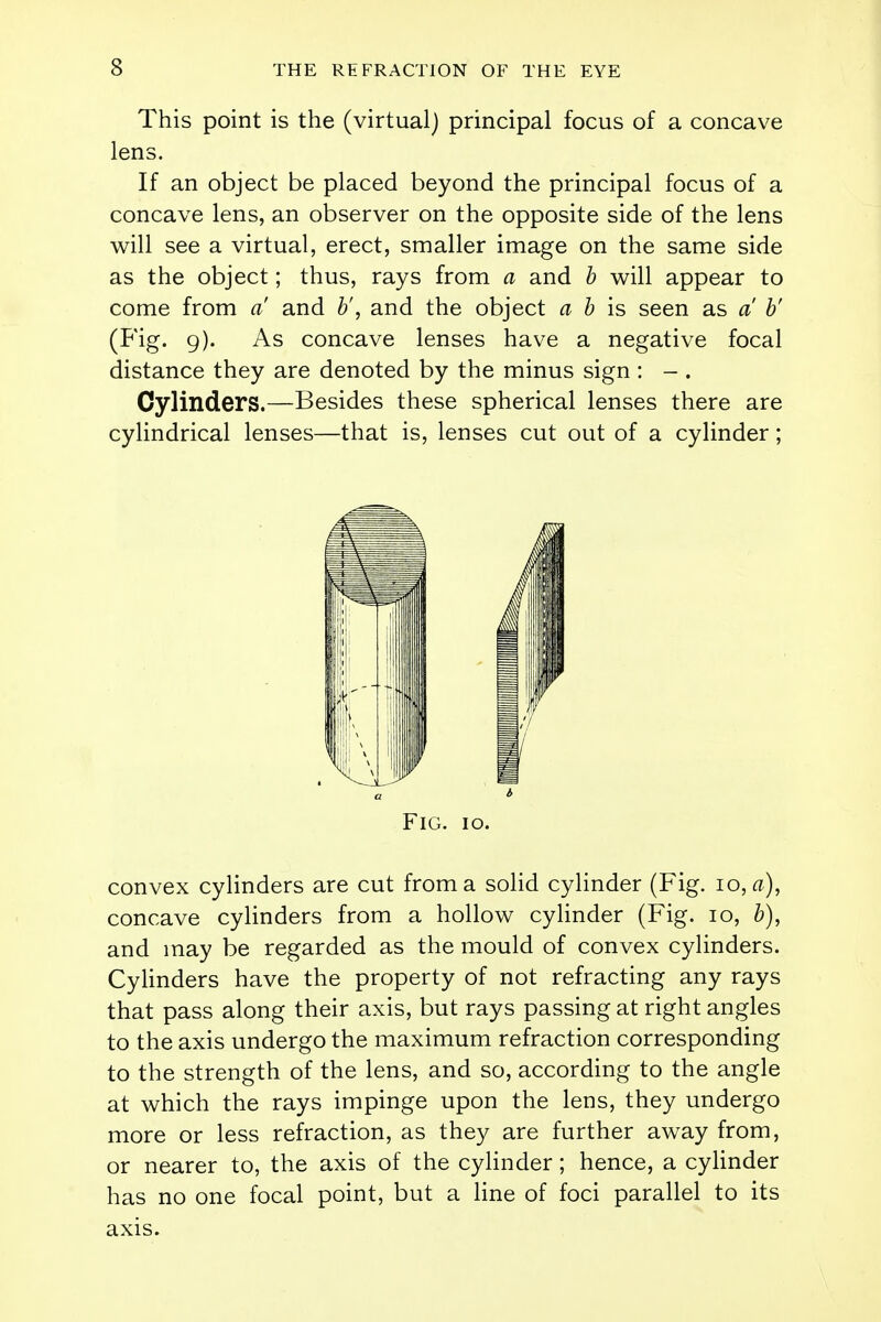 This point is the (virtual) principal focus of a concave lens. If an object be placed beyond the principal focus of a concave lens, an observer on the opposite side of the lens will see a virtual, erect, smaller image on the same side as the object; thus, rays from a and b will appear to come from a and V, and the object a b is seen as a b' (Fig. 9). As concave lenses have a negative focal distance they are denoted by the minus sign : - . Cylinders.—Besides these spherical lenses there are cylindrical lenses—that is, lenses cut out of a cylinder; Fig. 10. convex cylinders are cut from a solid cylinder (Fig. 10, a), concave cylinders from a hollow cylinder (Fig. 10, b), and may be regarded as the mould of convex cylinders. Cylinders have the property of not refracting any rays that pass along their axis, but rays passing at right angles to the axis undergo the maximum refraction corresponding to the strength of the lens, and so, according to the angle at which the rays impinge upon the lens, they undergo more or less refraction, as they are further away from, or nearer to, the axis of the cylinder; hence, a cylinder has no one focal point, but a line of foci parallel to its axis.