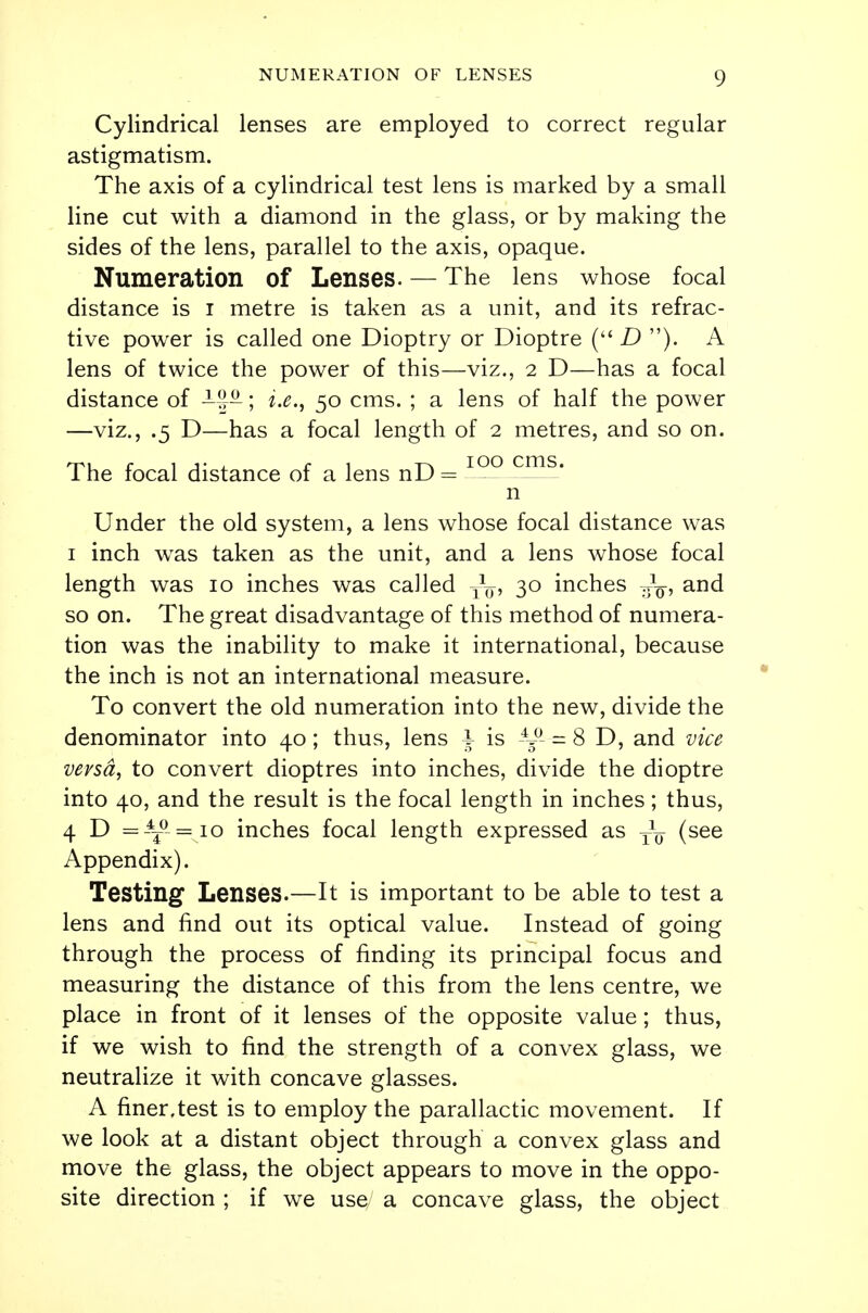 Cylindrical lenses are employed to correct regular astigmatism. The axis of a cylindrical test lens is marked by a small line cut with a diamond in the glass, or by making the sides of the lens, parallel to the axis, opaque. Numeration of Lenses. — The lens whose focal distance is i metre is taken as a unit, and its refrac- tive power is called one Dioptry or Dioptre ( D ). A lens of twice the power of this—viz., 2 D—has a focal distance of -?A; i.e., 50 cms. ; a lens of half the power —viz., .5 D—has a focal length of 2 metres, and so on. The focal distance of a lens nD = 100 crns* n Under the old system, a lens whose focal distance was 1 inch was taken as the unit, and a lens whose focal length was 10 inches was called 30 inches Jq, and so on. The great disadvantage of this method of numera- tion was the inability to make it international, because the inch is not an international measure. To convert the old numeration into the new, divide the denominator into 40; thus, lens I is ^ = 8 D, and vice versa, to convert dioptres into inches, divide the dioptre into 40, and the result is the focal length in inches; thus, 4 D =-4T°-= io inches focal length expressed as (see Appendix). Testing Lenses.—It is important to be able to test a lens and find out its optical value. Instead of going through the process of finding its principal focus and measuring the distance of this from the lens centre, we place in front of it lenses of the opposite value; thus, if we wish to find the strength of a convex glass, we neutralize it with concave glasses. A finer,test is to employ the parallactic movement. If we look at a distant object through a convex glass and move the glass, the object appears to move in the oppo- site direction ; if we use a concave glass, the object