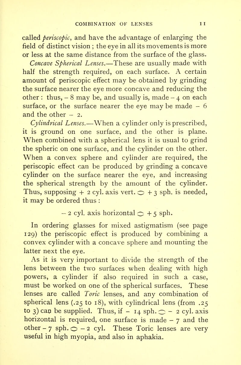 called periscopic, and have the advantage of enlarging the field of distinct vision ; the eye in all its movements is more or less at the same distance from the surface of the glass. Concave Spherical Lenses.—These are usually made with half the strength required, on each surface. A certain amount of periscopic effect may be obtained by grinding the surface nearer the eye more concave and reducing the other : thus, - 8 may be, and usually is, made - 4 on each surface, or the surface nearer the eye may be made - 6 and the other - 2. Cylindrical Lenses.—When a cylinder only is prescribed, it is ground on one surface, and the other is plane. When combined with a spherical lens it is usual to grind the spheric on one surface, and the cylinder on the other. When a convex sphere and cylinder are required, the periscopic effect can be produced by grinding a concave cylinder on the surface nearer the eye, and increasing the spherical strength by the amount of the cylinder. Thus, supposing + 2 cyl. axis vert, o + 3 sph. is needed, it may be ordered thus : — 2 cyl. axis horizontal O + 5 sph. In ordering glasses for mixed astigmatism (see page 129) the periscopic effect is produced by combining a convex cylinder with a concave sphere and mounting the latter next the eye. As it is very important to divide the strength of the lens between the two surfaces when dealing with high powers, a cylinder if also required in such a case, must be worked on one of the spherical surfaces. These lenses are called Toric lenses, and any combination of spherical lens (.25 to 18), with cylindrical lens (from .25 to 3) cap be supplied. Thus, if - 14 sph. 0-2 cyl. axis horizontal is required, one surface is made - 7 and the other - 7 sph. 0-2 cyl. These Toric lenses are very useful in high myopia, and also in aphakia.