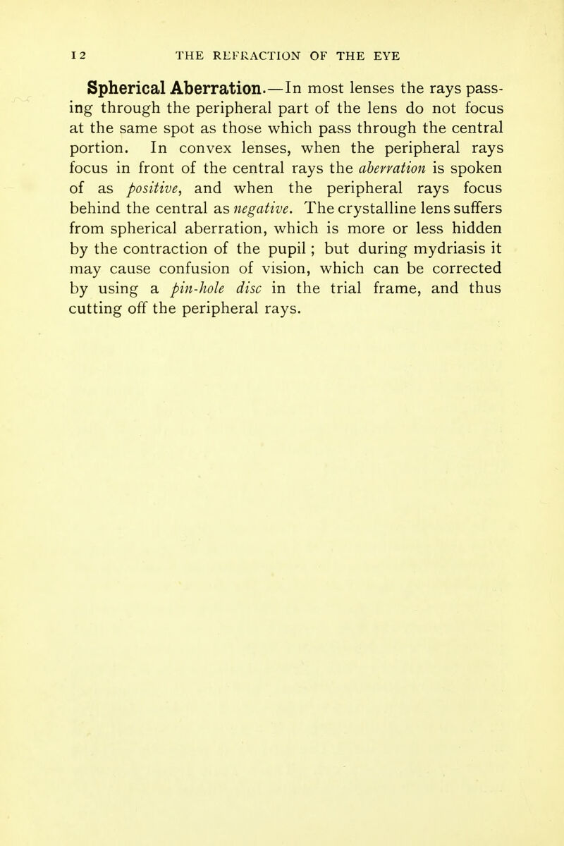 Spherical Aberration.—In most lenses the rays pass- ing through the peripheral part of the lens do not focus at the same spot as those which pass through the central portion. In convex lenses, when the peripheral rays focus in front of the central rays the aberration is spoken of as positive, and when the peripheral rays focus behind the central as negative. The crystalline lens suffers from spherical aberration, which is more or less hidden by the contraction of the pupil; but during mydriasis it may cause confusion of vision, which can be corrected by using a pin-hole disc in the trial frame, and thus cutting off the peripheral rays.