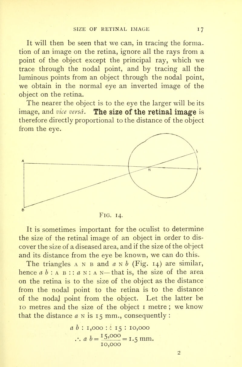 It will then be seen that we can, in tracing the forma- tion of an image on the retina, ignore all the rays from a point of the object except the principal ray, which we trace through the nodal point, and by tracing all the luminous points from an object through the nodal point, we obtain in the normal eye an inverted image of the object on the retina. The nearer the object is to the eye the larger will be its image, and vice versa. The size of the retinal image is therefore directly proportional to the distance of the object from the eye. B Fig. 14. It is sometimes important for the oculist to determine the size of the retinal image of an object in order to dis- cover the size of a diseased area, and if the size of the object and its distance from the eye be known, we can do this. The triangles a n b and a n b (Fig. 14) are similar, hence a b : a b :: a n : a n— that is, the size of the area on the retina is to the size of the object as the distance from the nodal point to the retina is to the distance of the nodal point from the object. Let the latter be 10 metres and the size of the object 1 metre ; we know that the distance a n is 15 mm., consequently : a b : 1,000 : : 15 : 10,000 7 1 c;,ooo .-. a b= - = 1.5 mm. 10,000