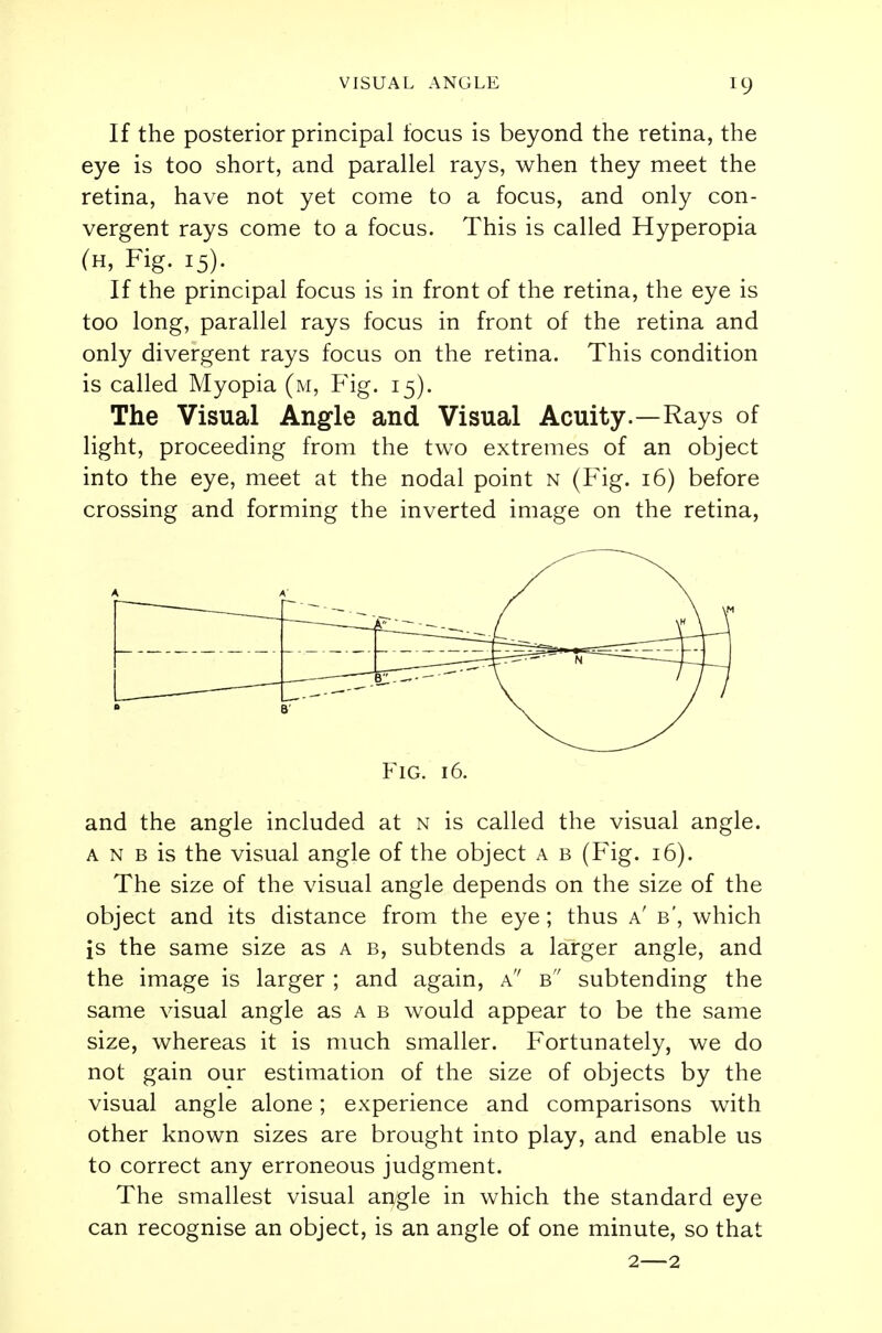 If the posterior principal focus is beyond the retina, the eye is too short, and parallel rays, when they meet the retina, have not yet come to a focus, and only con- vergent rays come to a focus. This is called Hyperopia (h, Fig. 15). If the principal focus is in front of the retina, the eye is too long, parallel rays focus in front of the retina and only divergent rays focus on the retina. This condition is called Myopia (m, Fig. 15). The Visual Angle and Visual Acuity.—Rays of light, proceeding from the two extremes of an object into the eye, meet at the nodal point n (Fig. 16) before crossing and forming the inverted image on the retina, Fig. 16. and the angle included at n is called the visual angle. a n b is the visual angle of the object a b (Fig. 16). The size of the visual angle depends on the size of the object and its distance from the eye; thus a' b', which is the same size as a b, subtends a larger angle, and the image is larger ; and again, a b subtending the same visual angle as a b would appear to be the same size, whereas it is much smaller. Fortunately, we do not gain our estimation of the size of objects by the visual angle alone; experience and comparisons with other known sizes are brought into play, and enable us to correct any erroneous judgment. The smallest visual angle in which the standard eye can recognise an object, is an angle of one minute, so that 2—2