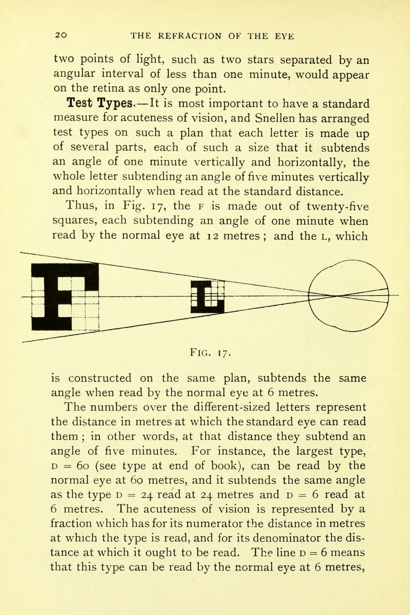 two points of light, such as two stars separated by an angular interval of less than one minute, would appear on the retina as only one point. Test Types.—It is most important to have a standard measure foracuteness of vision, and Snellen has arranged test types on such a plan that each letter is made up of several parts, each of such a size that it subtends an angle of one minute vertically and horizontally, the whole letter subtending an angle of five minutes vertically and horizontally when read at the standard distance. Thus, in Fig. 17, the f is made out of twenty-five squares, each subtending an angle of one minute when read by the normal eye at 12 metres ; and the l, which 1 ■ 1 1 Fig. 17. is constructed on the same plan, subtends the same angle when read by the normal eye at 6 metres. The numbers over the different-sized letters represent the distance in metres at which the standard eye can read them ; in other words, at that distance they subtend an angle of five minutes. For instance, the largest type, d = 60 (see type at end of book), can be read by the normal eye at 60 metres, and it subtends the same angle as the type d = 24 read at 24 metres and d = 6 read at 6 metres. The acuteness of vision is represented by a fraction which has for its numerator the distance in metres at which the type is read, and for its denominator the dis- tance at which it ought to be read. The line d = 6 means that this type can be read by the normal eye at 6 metres,