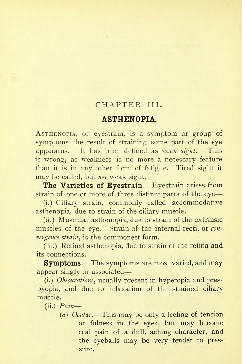 ASTHENOPIA. Asthenopia, or eyestrain, is a symptom or group of symptoms the result of straining some part of the eye apparatus. It has been denned as weak sight. This is wrong, as weakness is no more a necessary feature than it is in any other form of fatigue. Tired sight it may be called, but not weak sight. The Varieties of Eyestrain.—Eyestrain arises from strain of one or more of three distinct parts of the eye— (i.) Ciliary strain, commonly called accommodative asthenopia, due to strain of the ciliary muscle. (ii.) Muscular asthenopia, due to strain of the extrinsic muscles of the eye. Strain of the internal recti, or con- vergence strain, is the commonest form. (iii.) Retinal asthenopia, due to strain of the retina and its connections. Symptoms.—The symptoms are most varied, and may appear singly or associated— (i.) Obscurations, usually present in hyperopia and pres- byopia, and due to relaxation of the strained ciliary muscle. (ii.) Pain— (a) Ocular.—This may be only a feeling of tension or fulness in the eyes, but may become real pain of a dull, aching character, and the eyeballs may be very tender to pres- sure.