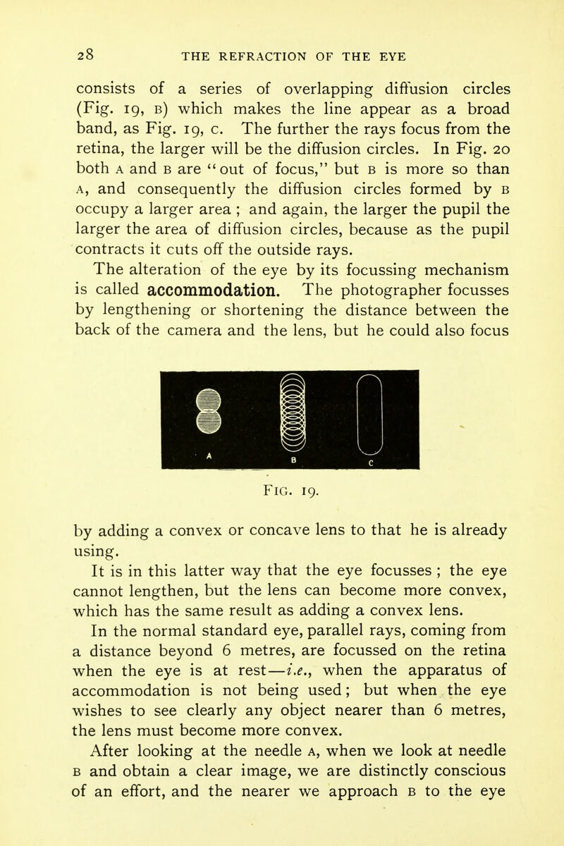 consists of a series of overlapping diffusion circles (Fig. ig, b) which makes the line appear as a broad band, as Fig. 19, c. The further the rays focus from the retina, the larger will be the diffusion circles. In Fig. 20 both a and b are out of focus, but b is more so than a, and consequently the diffusion circles formed by b occupy a larger area ; and again, the larger the pupil the larger the area of diffusion circles, because as the pupil contracts it cuts off the outside rays. The alteration of the eye by its focussing mechanism is called accommodation. The photographer focusses by lengthening or shortening the distance between the back of the camera and the lens, but he could also focus Fig. 19. by adding a convex or concave lens to that he is already using. It is in this latter way that the eye focusses ; the eye cannot lengthen, but the lens can become more convex, which has the same result as adding a convex lens. In the normal standard eye, parallel rays, coming from a distance beyond 6 metres, are focussed on the retina when the eye is at rest—i.e., when the apparatus of accommodation is not being used; but when the eye wishes to see clearly any object nearer than 6 metres, the lens must become more convex. After looking at the needle a, when we look at needle b and obtain a clear image, we are distinctly conscious of an effort, and the nearer we approach b to the eye