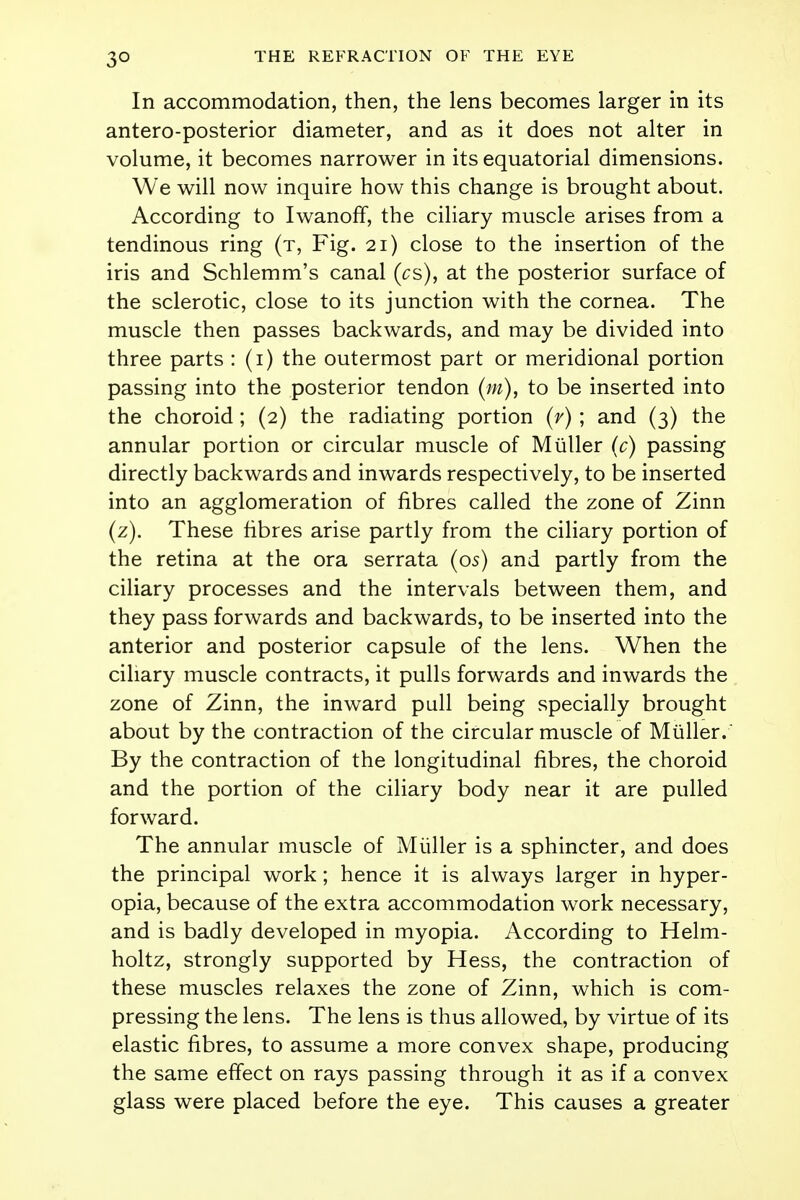 3° In accommodation, then, the lens becomes larger in its antero-posterior diameter, and as it does not alter in volume, it becomes narrower in its equatorial dimensions. We will now inquire how this change is brought about. According to Iwanoff, the ciliary muscle arises from a tendinous ring (t, Fig. 21) close to the insertion of the iris and Schlemm's canal (cs), at the posterior surface of the sclerotic, close to its junction with the cornea. The muscle then passes backwards, and may be divided into three parts : (1) the outermost part or meridional portion passing into the posterior tendon (m), to be inserted into the choroid; (2) the radiating portion (r) ; and (3) the annular portion or circular muscle of M tiller (c) passing directly backwards and inwards respectively, to be inserted into an agglomeration of fibres called the zone of Zinn (z). These fibres arise partly from the ciliary portion of the retina at the ora serrata (os) and partly from the ciliary processes and the intervals between them, and they pass forwards and backwards, to be inserted into the anterior and posterior capsule of the lens. When the ciliary muscle contracts, it pulls forwards and inwards the zone of Zinn, the inward pull being specially brought about by the contraction of the circular muscle of Miiller. By the contraction of the longitudinal fibres, the choroid and the portion of the ciliary body near it are pulled forward. The annular muscle of Miiller is a sphincter, and does the principal work; hence it is always larger in hyper- opia, because of the extra accommodation work necessary, and is badly developed in myopia. According to Helm- holtz, strongly supported by Hess, the contraction of these muscles relaxes the zone of Zinn, which is com- pressing the lens. The lens is thus allowed, by virtue of its elastic fibres, to assume a more convex shape, producing the same effect on rays passing through it as if a convex glass were placed before the eye. This causes a greater