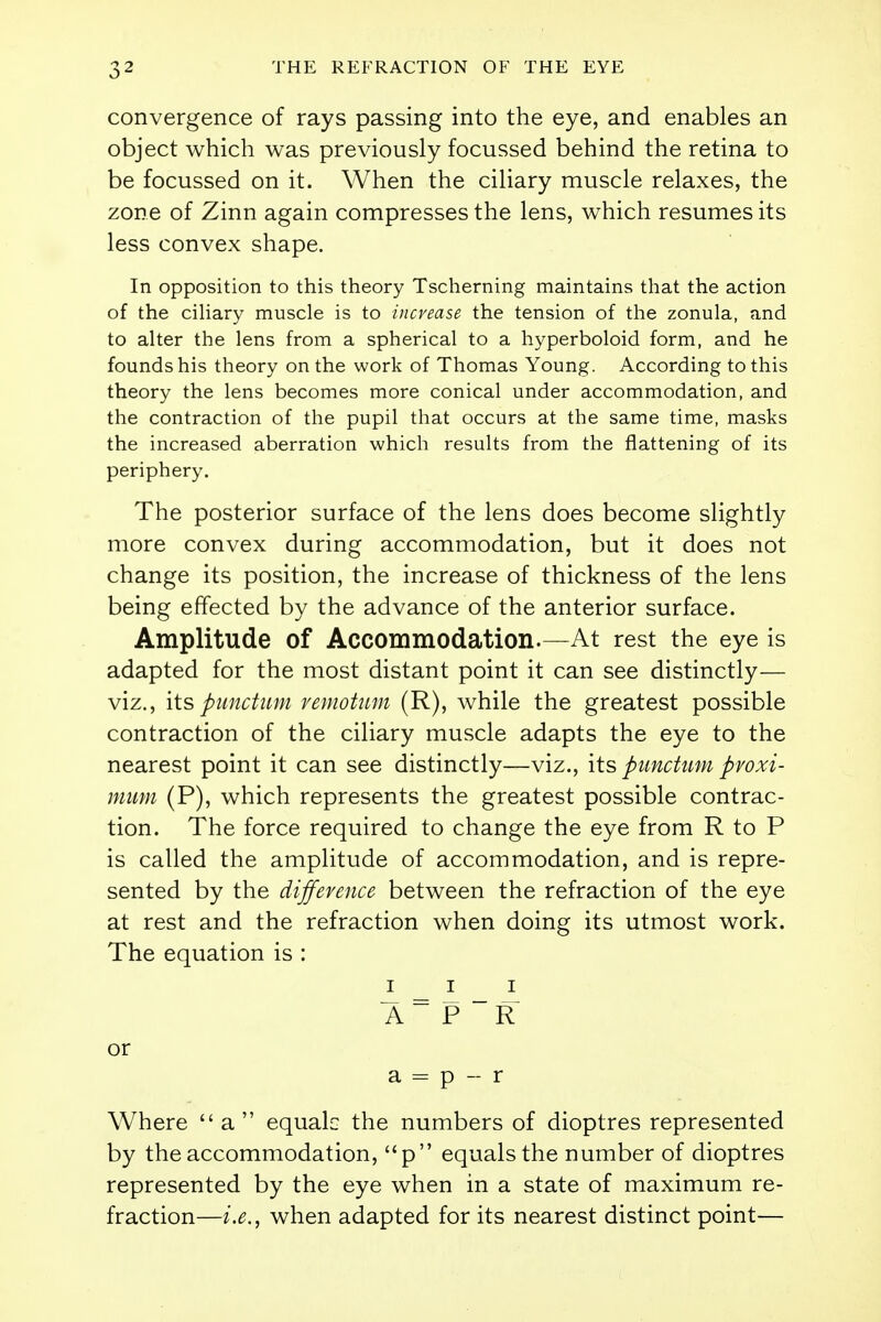convergence of rays passing into the eye, and enables an object which was previously focussed behind the retina to be focussed on it. When the ciliary muscle relaxes, the zone of Zinn again compresses the lens, which resumes its less convex shape. In opposition to this theory Tscherning maintains that the action of the ciliary muscle is to increase the tension of the zonula, and to alter the lens from a spherical to a hyperboloid form, and he founds his theory on the work of Thomas Young. According to this theory the lens becomes more conical under accommodation, and the contraction of the pupil that occurs at the same time, masks the increased aberration which results from the flattening of its periphery. The posterior surface of the lens does become slightly more convex during accommodation, but it does not change its position, the increase of thickness of the lens being effected by the advance of the anterior surface. Amplitude of Accommodation.—At rest the eye is adapted for the most distant point it can see distinctly— viz., itspunctum vemotum (R), while the greatest possible contraction of the ciliary muscle adapts the eye to the nearest point it can see distinctly—viz., its punctum pvoxi- mum (P), which represents the greatest possible contrac- tion. The force required to change the eye from R to P is called the amplitude of accommodation, and is repre- sented by the difference between the refraction of the eye at rest and the refraction when doing its utmost work. The equation is : iii A= P ~R or a = p - r Where a equals the numbers of dioptres represented by the accommodation, p equals the number of dioptres represented by the eye when in a state of maximum re- fraction—i.e., when adapted for its nearest distinct point—