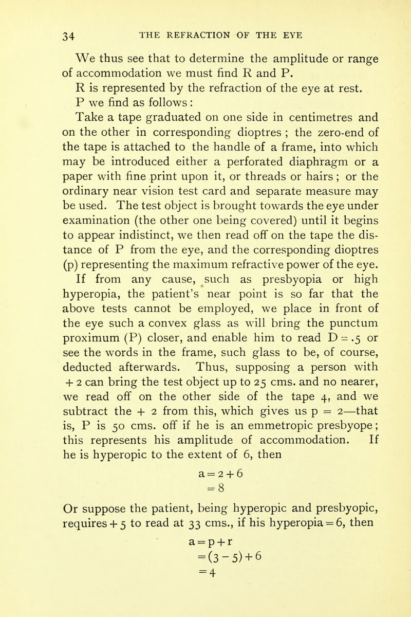 We thus see that to determine the amplitude or range of accommodation we must find R and P. R is represented by the refraction of the eye at rest. P we find as follows: Take a tape graduated on one side in centimetres and on the other in corresponding dioptres ; the zero-end of the tape is attached to the handle of a frame, into which may be introduced either a perforated diaphragm or a paper with fine print upon it, or threads or hairs ; or the ordinary near vision test card and separate measure may be used. The test object is brought towards the eye under examination (the other one being covered) until it begins to appear indistinct, we then read off on the tape the dis- tance of P from the eye, and the corresponding dioptres (p) representing the maximum refractive power of the eye. If from any cause, such as presbyopia or high hyperopia, the patient's near point is so far that the above tests cannot be employed, we place in front of the eye such a convex glass as will bring the punctum proximum (P) closer, and enable him to read D = .5 or see the words in the frame, such glass to be, of course, deducted afterwards. Thus, supposing a person with + 2 can bring the test object up to 25 cms. and no nearer, we read off on the other side of the tape 4, and we subtract the + 2 from this, which gives us p = 2—that is, P is 50 cms. off if he is an emmetropic presbyope; this represents his amplitude of accommodation. If he is hyperopic to the extent of 6, then a= 2 + 6 = 8 Or suppose the patient, being hyperopic and presbyopic, requires+ 5 to read at 33 cms., if his hyperopia = 6, then a = p + r = (3-5) + 6 = 4