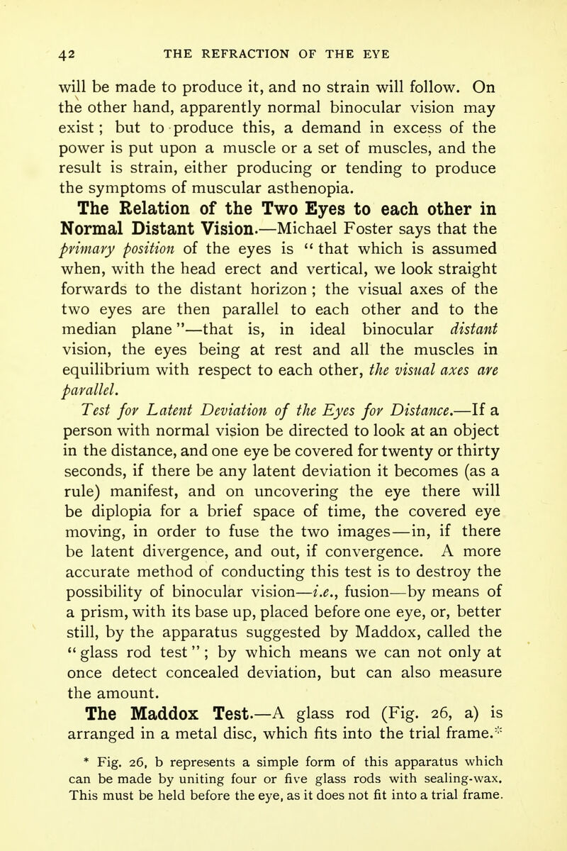 will be made to produce it, and no strain will follow. On the other hand, apparently normal binocular vision may exist; but to produce this, a demand in excess of the power is put upon a muscle or a set of muscles, and the result is strain, either producing or tending to produce the symptoms of muscular asthenopia. The Relation of the Two Eyes to each other in Normal Distant Vision.—Michael Foster says that the primary position of the eyes is  that which is assumed when, with the head erect and vertical, we look straight forwards to the distant horizon ; the visual axes of the two eyes are then parallel to each other and to the median plane—that is, in ideal binocular distant vision, the eyes being at rest and all the muscles in equilibrium with respect to each other, the visual axes are parallel. Test for Latent Deviation of the Eyes for Distance.—If a person with normal vision be directed to look at an object in the distance, and one eye be covered for twenty or thirty seconds, if there be any latent deviation it becomes (as a rule) manifest, and on uncovering the eye there will be diplopia for a brief space of time, the covered eye moving, in order to fuse the two images—in, if there be latent divergence, and out, if convergence. A more accurate method of conducting this test is to destroy the possibility of binocular vision—i.e., fusion—by means of a prism, with its base up, placed before one eye, or, better still, by the apparatus suggested by Maddox, called the  glass rod test ; by which means we can not only at once detect concealed deviation, but can also measure the amount. The Maddox Test.—A glass rod (Fig. 26, a) is arranged in a metal disc, which fits into the trial frame. * Fig. 26, b represents a simple form of this apparatus which can be made by uniting four or five glass rods with sealing-wax. This must be held before the eye, as it does not fit into a trial frame.