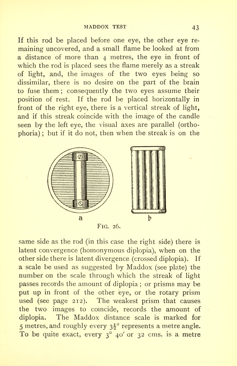 If this rod be placed before one eye, the other eye re- maining uncovered, and a small flame be looked at from a distance of more than 4 metres, the eye in front of which the rod is placed sees the flame merely as a streak of light, and, the images of the two eyes being so dissimilar, there is no desire on the part of the brain to fuse them; consequently the two eyes assume their position of rest. If the rod be placed horizontally in front of the right eye, there is a vertical streak of light, and if this streak coincide with the image of the candle seen by the left eye, the visual axes are parallel (ortho- phoria) ; but if it do not, then when the streak is on the Fig. 26. same side as the rod (in this case the right side) there is latent convergence (homonymous diplopia), when on the other side there is latent divergence (crossed diplopia). If a scale be used as suggested by Maddox (see plate) the number on the scale through which the streak of light passes records the amount of diplopia ; or prisms may be put up in front of the other bye, or the rotary prism used (see page 212). The weakest prism that causes the two images to coincide, records the amount of diplopia. The Maddox distance scale is marked for 5 metres, and roughly every 3^° represents a metre angle. To be quite exact, every 30 40 or 32 cms. is a metre