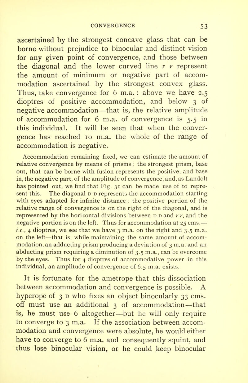 ascertained by the strongest concave glass that can be borne without prejudice to binocular and distinct vision for any given point of convergence, and those between the diagonal and the lower curved line v v represent the amount of minimum or negative part of accom- modation ascertained by the strongest convex glass. Thus, take convergence for 6 m.a. : above we have 2.5 dioptres of positive accommodation, and below 3 of negative accommodation—that is, the relative amplitude of accommodation for 6 m.a. of convergence is 5.5 in this individual. It will be seen that when the conver- gence has reached 10 m.a. the whole of the range of accommodation is negative. Accommodation remaining fixed, we can estimate the amount of relative convergence by means of prisms; the strongest prism, base out, that can be borne with fusion represents the positive, and base in, the negative part, of the amplitude of convergence, and, as Landolt has pointed out, we find that Fig. 31 can be made use of to repre- sent this. The diagonal d d represents the accommodation starting with eyes adapted for infinite distance ; the positive portion of the relative range of convergence is on the right of the diagonal, and is represented by the horizontal divisions between d d and r r, and the negative portion is on the left. Thus for accommodation at 25 cms.— i.e., 4 dioptres, we see that we have 3 m.a. on the right and 3.5 m.a. on the left—that is, while maintaining the same amount of accom- modation, an adducting prism producing a deviation of 3 m.a. and an abducting prism requiring a diminution of 3.5 m.a., can be overcome by the eyes. Thus for 4 dioptres of accommodative power in this individual, an amplitude of convergence of 6.5 m.a. exists. It is fortunate for the ametrope that this dissociation between accommodation and convergence is possible. A hyperope of 3 d who fixes an object binocularly 33 cms. off must use an additional 3 of accommodation—that is, he must use 6 altogether—but he will only require to converge to 3 m.a. If the association between accom- modation and convergence were absolute, he would either have to converge to 6 m.a. and consequently squint, and thus lose binocular vision, or he could keep binocular