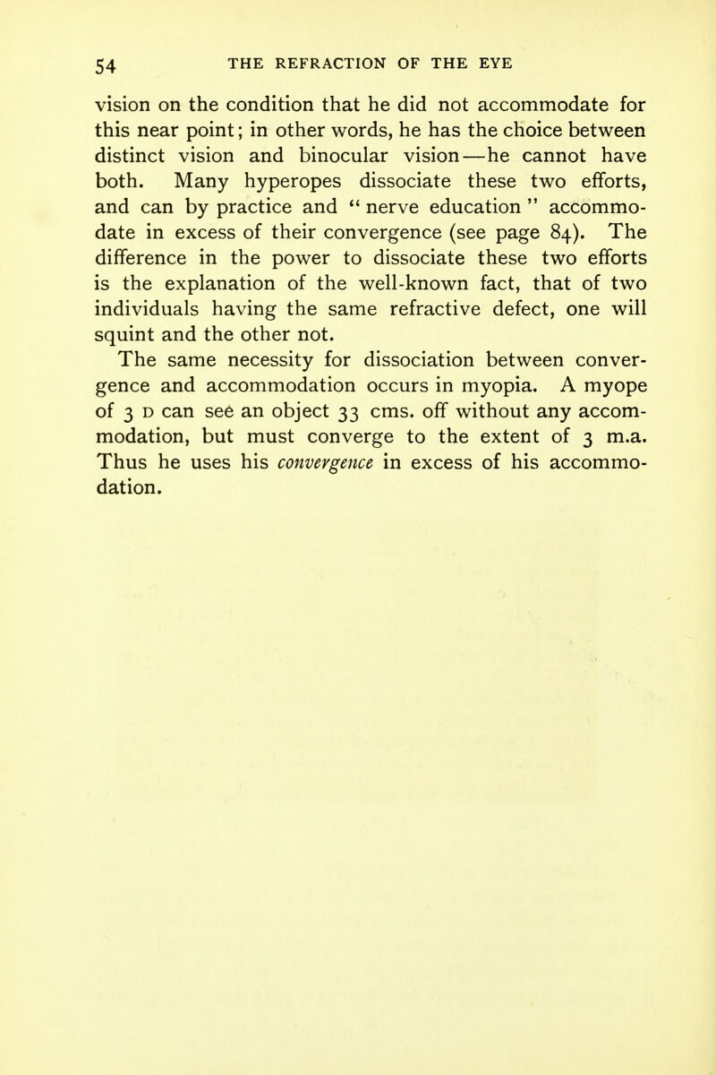 vision on the condition that he did not accommodate for this near point; in other words, he has the choice between distinct vision and binocular vision—he cannot have both. Many hyperopes dissociate these two efforts, and can by practice and  nerve education  accommo- date in excess of their convergence (see page 84). The difference in the power to dissociate these two efforts is the explanation of the well-known fact, that of two individuals having the same refractive defect, one will squint and the other not. The same necessity for dissociation between conver- gence and accommodation occurs in myopia. A myope of 3 d can see an object 33 cms. off without any accom- modation, but must converge to the extent of 3 m.a. Thus he uses his convergence in excess of his accommo- dation.