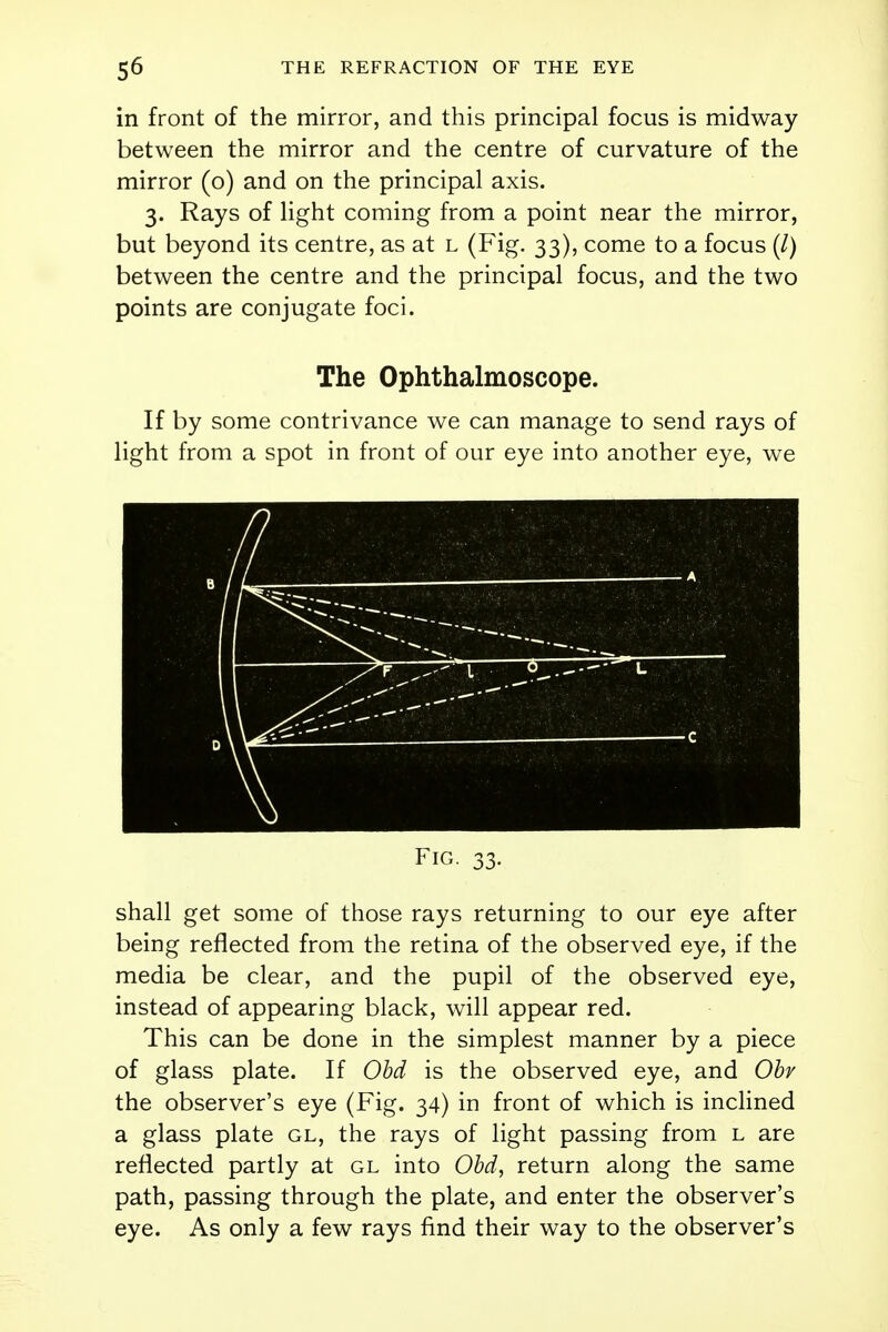 in front of the mirror, and this principal focus is midway between the mirror and the centre of curvature of the mirror (o) and on the principal axis. 3. Rays of light coming from a point near the mirror, but beyond its centre, as at l (Fig. 33), come to a focus (/) between the centre and the principal focus, and the two points are conjugate foci. The Ophthalmoscope. If by some contrivance we can manage to send rays of light from a spot in front of our eye into another eye, we Fig. 33. shall get some of those rays returning to our eye after being reflected from the retina of the observed eye, if the media be clear, and the pupil of the observed eye, instead of appearing black, will appear red. This can be done in the simplest manner by a piece of glass plate. If Obd is the observed eye, and Obv the observer's eye (Fig. 34) in front of which is inclined a glass plate gl, the rays of light passing from l are reflected partly at gl into Obd, return along the same path, passing through the plate, and enter the observer's eye. As only a few rays find their way to the observer's