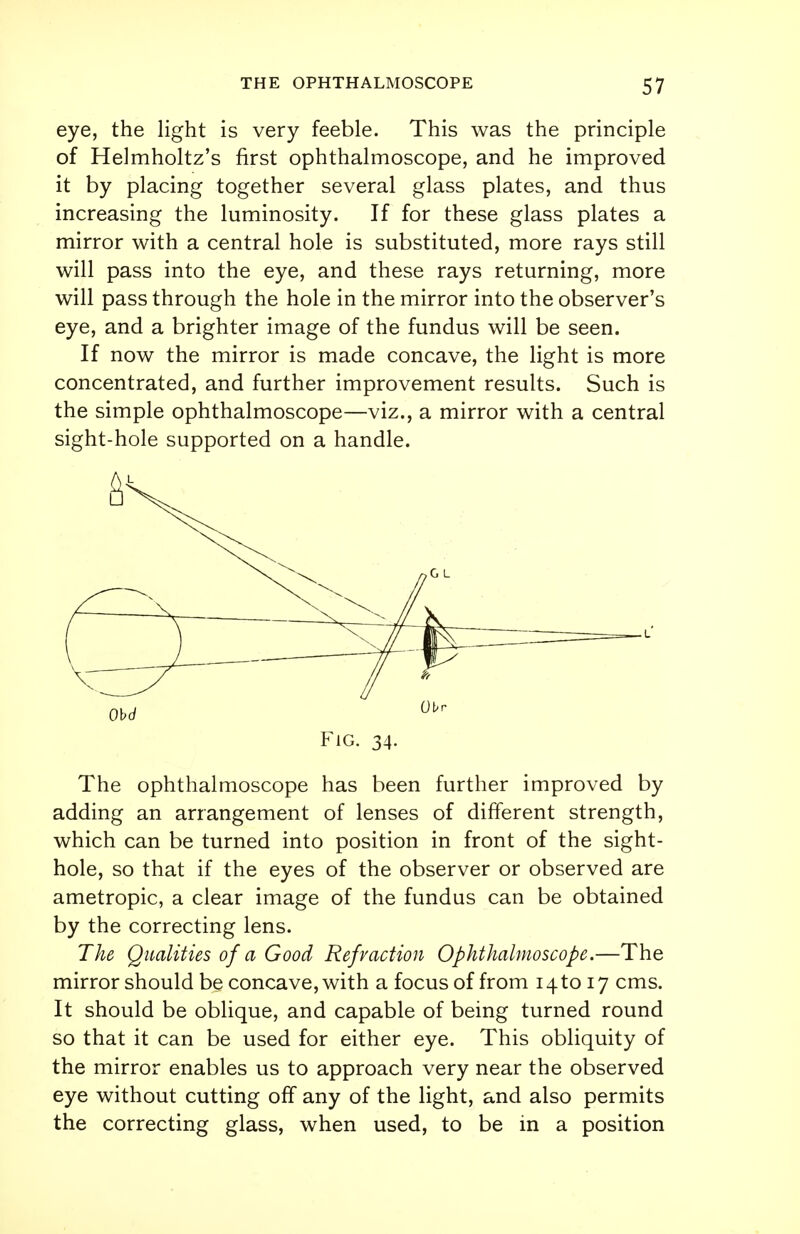 eye, the light is very feeble. This was the principle of Helmholtz's first ophthalmoscope, and he improved it by placing together several glass plates, and thus increasing the luminosity. If for these glass plates a mirror with a central hole is substituted, more rays still will pass into the eye, and these rays returning, more will pass through the hole in the mirror into the observer's eye, and a brighter image of the fundus will be seen. If now the mirror is made concave, the light is more concentrated, and further improvement results. Such is the simple ophthalmoscope—viz., a mirror with a central sight-hole supported on a handle. The ophthalmoscope has been further improved by adding an arrangement of lenses of different strength, which can be turned into position in front of the sight- hole, so that if the eyes of the observer or observed are ametropic, a clear image of the fundus can be obtained by the correcting lens. The Qualities of a Good Refraction Ophthalmoscope.—The mirror should be concave, with a focus of from 14 to 17 cms. It should be oblique, and capable of being turned round so that it can be used for either eye. This obliquity of the mirror enables us to approach very near the observed eye without cutting off any of the light, and also permits the correcting glass, when used, to be in a position