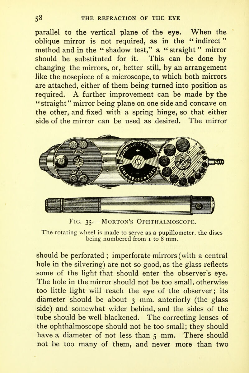 parallel to the vertical plane of the eye. When the oblique mirror is not required, as in the  indirect method and in the  shadow test, a  straight  mirror should be substituted for it. This can be done by changing the mirrors, or, better still, by an arrangement like the nosepiece of a microscope, to which both mirrors are attached, either of them being turned into position as required. A further improvement can be made by the straight mirror being plane on one side and concave on the other, and fixed with a spring hinge, so that either side of the mirror can be used as desired. The mirror Fig. 35.—Morton's Ophthalmoscope. The rotating wheel is made to serve as a pupillometer, the discs being numbered from 1 to 8 mm. should be perforated ; imperforate mirrors (with a central hole in the silvering) are not so good, as the glass reflects some of the light that should enter the observer's eye. The hole in the mirror should not be too small, otherwise too little light will reach the eye of the observer; its diameter should be about 3 mm. anteriorly (the glass side) and somewhat wider behind, and the sides of the tube should be well blackened. The correcting lenses of the ophthalmoscope should not be too small; they should have a diameter of not less than 5 mm. There should not be too many of them, and never more than two