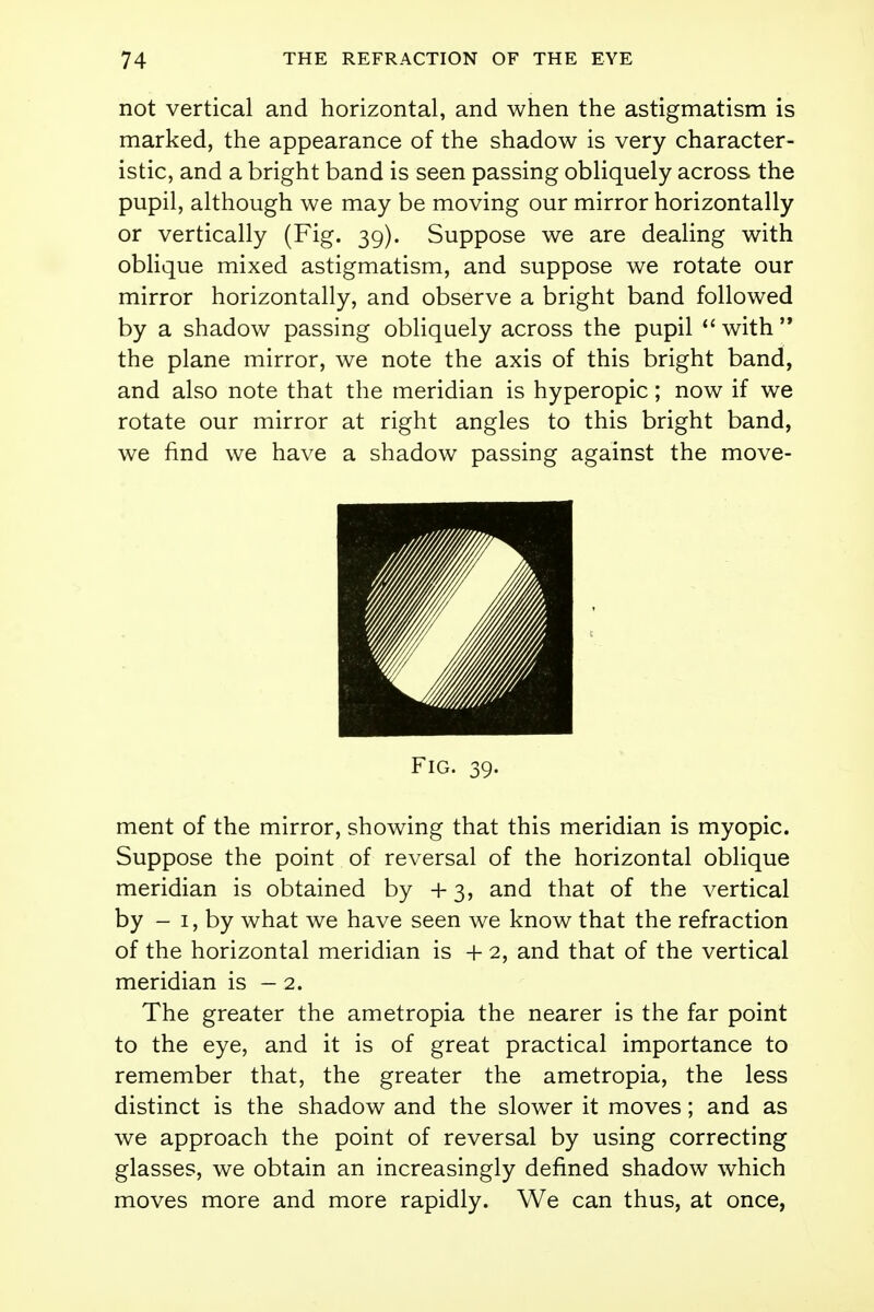 not vertical and horizontal, and when the astigmatism is marked, the appearance of the shadow is very character- istic, and a bright band is seen passing obliquely across the pupil, although we may be moving our mirror horizontally or vertically (Fig. 39). Suppose we are dealing with oblique mixed astigmatism, and suppose we rotate our mirror horizontally, and observe a bright band followed by a shadow passing obliquely across the pupil  with  the plane mirror, we note the axis of this bright band, and also note that the meridian is hyperopic; now if we rotate our mirror at right angles to this bright band, we find we have a shadow passing against the move- Fig. 39. ment of the mirror, showing that this meridian is myopic. Suppose the point of reversal of the horizontal oblique meridian is obtained by +3, and that of the vertical by - 1, by what we have seen we know that the refraction of the horizontal meridian is + 2, and that of the vertical meridian is - 2. The greater the ametropia the nearer is the far point to the eye, and it is of great practical importance to remember that, the greater the ametropia, the less distinct is the shadow and the slower it moves; and as we approach the point of reversal by using correcting glasses, we obtain an increasingly denned shadow which moves more and more rapidly. We can thus, at once,