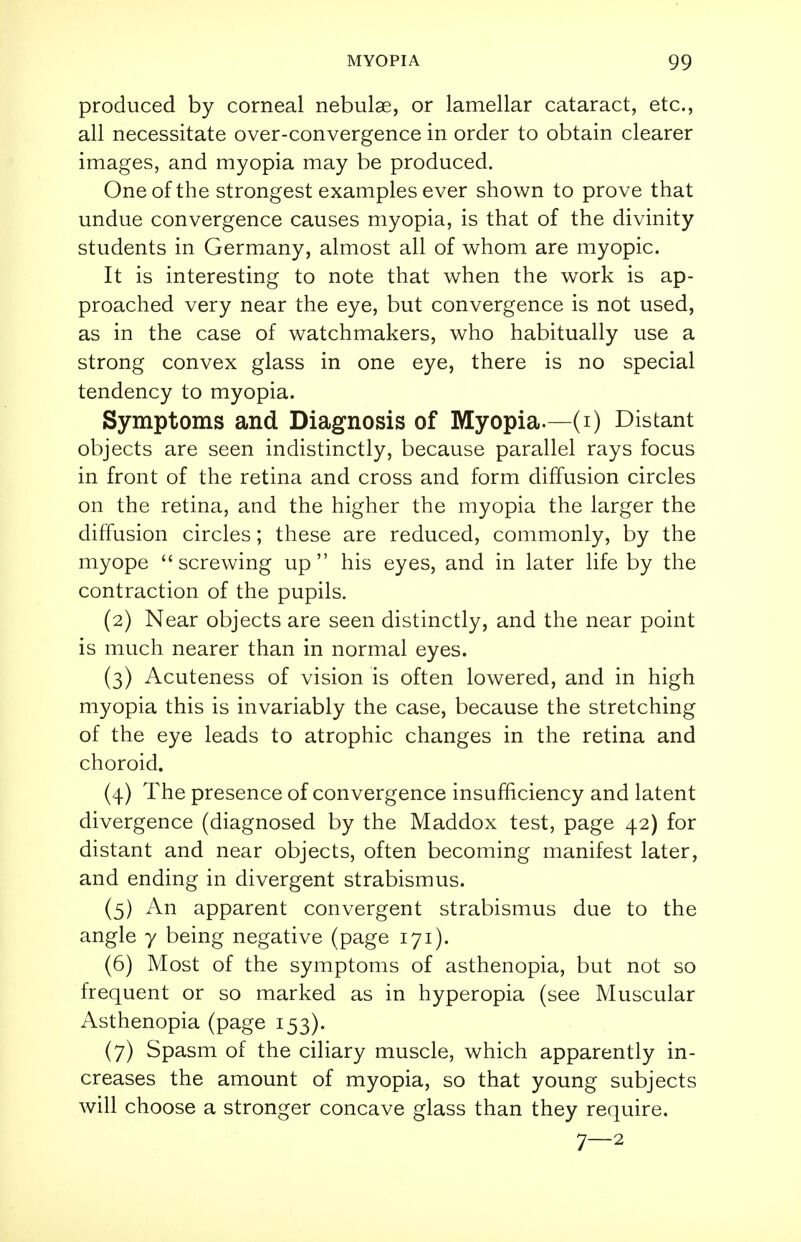 produced by corneal nebulae, or lamellar cataract, etc., all necessitate over-convergence in order to obtain clearer images, and myopia may be produced. One of the strongest examples ever shown to prove that undue convergence causes myopia, is that of the divinity students in Germany, almost all of whom are myopic. It is interesting to note that when the work is ap- proached very near the eye, but convergence is not used, as in the case of watchmakers, who habitually use a strong convex glass in one eye, there is no special tendency to myopia. Symptoms and Diagnosis of Myopia.—(i) Distant objects are seen indistinctly, because parallel rays focus in front of the retina and cross and form diffusion circles on the retina, and the higher the myopia the larger the diffusion circles; these are reduced, commonly, by the myope screwing up his eyes, and in later life by the contraction of the pupils. (2) Near objects are seen distinctly, and the near point is much nearer than in normal eyes. (3) Acuteness of vision is often lowered, and in high myopia this is invariably the case, because the stretching of the eye leads to atrophic changes in the retina and choroid. (4) The presence of convergence insufficiency and latent divergence (diagnosed by the Maddox test, page 42) for distant and near objects, often becoming manifest later, and ending in divergent strabismus. (5) An apparent convergent strabismus due to the angle y being negative (page 171). (6) Most of the symptoms of asthenopia, but not so frequent or so marked as in hyperopia (see Muscular Asthenopia (page 153). (7) Spasm of the ciliary muscle, which apparently in- creases the amount of myopia, so that young subjects will choose a stronger concave glass than they require. 7—2