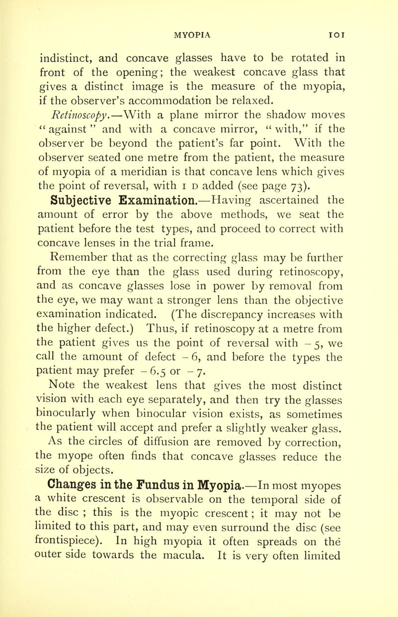 indistinct, and concave glasses have to be rotated in front of the opening; the weakest concave glass that gives a distinct image is the measure of the myopia, if the observer's accommodation be relaxed. Retinoscopy.—With a plane mirror the shadow moves  against  and with a concave mirror,  with, if the observer be beyond the patient's far point. With the observer seated one metre from the patient, the measure of myopia of a meridian is that concave lens which gives the point of reversal, with i d added (see page 73). Subjective Examination.—Having ascertained the amount of error by the above methods, we seat the patient before the test types, and proceed to correct with concave lenses in the trial frame. Remember that as the correcting glass may be further from the eye than the glass used during retinoscopy, and as concave glasses lose in power by removal from the eye, we may want a stronger lens than the objective examination indicated. (The discrepancy increases with the higher defect.) Thus, if retinoscopy at a metre from the patient gives us the point of reversal with - 5, we call the amount of defect - 6, and before the types the patient may prefer - 6.5 or - 7. Note the weakest lens that gives the most distinct vision with each eye separately, and then try the glasses binocularly when binocular vision exists, as sometimes the patient will accept and prefer a slightly weaker glass. As the circles of diffusion are removed by correction, the myope often finds that concave glasses reduce the size of objects. Changes in the Fundus in Myopia.—In most myopes a white crescent is observable on the temporal side of the disc ; this is the myopic crescent; it may not be limited to this part, and may even surround the disc (see frontispiece). In high myopia it often spreads on the outer side towards the macula. It is very often limited