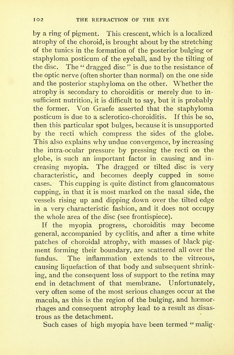 by a ring of pigment. This crescent, which is a localized atrophy of the choroid, is brought about by the stretching of the tunics in the formation of the posterior bulging or staphyloma posticum of the eyeball, and by the tilting of the disc. The  dragged disc  is due to the resistance of the optic nerve (often shorter than normal) on the one side and the posterior staphyloma on the other. Whether the atrophy is secondary to choroiditis or merely due to in- sufficient nutrition, it is difficult to say, but it is probably the former. Von Graefe asserted that the staphyloma posticum is due to a sclerotico-choroiditis. If this be so, then this particular spot bulges, because it is unsupported by the recti which compress the sides of the globe. This also explains why undue convergence, by increasing the intra-ocular pressure by pressing the recti on the globe, is such an important factor in causing and in- creasing myopia. The dragged or tilted disc is very characteristic, and becomes deeply cupped in some cases. This cupping is quite distinct from glaucomatous cupping, in that it is most marked on the nasal side, the vessels rising up and dipping down over the tilted edge in a very characteristic fashion, and it does not occupy the whole area of the disc (see frontispiece). If the myopia progress, choroiditis may become general, accompanied by cyclitis, and after a time white patches of choroidal atrophy, with masses of black pig- ment forming their boundary, are scattered all over the fundus. The inflammation extends to the vitreous, causing liquefaction of that body and subsequent shrink- ing, and the consequent loss of support to the retina may end in detachment of that membrane. Unfortunately, very often some of the most serious changes occur at the macula, as this is the region of the bulging, and haemor- rhages and consequent atrophy lead to a result as disas- trous as the detachment. Such cases of high myopia have been termed  malig-