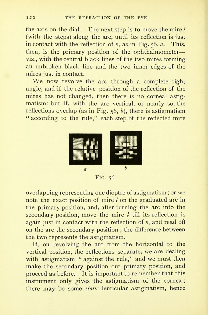 the axis on the dial. The next step is to move the mire / (with the steps) along the arc, until its reflection is just in contact with the reflection of k, as in Fig. 56, a. This, then, is the primary position of the ophthalmometer— viz., writh the central black lines of the two mires forming an unbroken black line and the two inner edges of the mires just in contact. We now revolve the arc through a complete right angle, and if the relative position of the reflection of the mires has not changed, then there is no corneal astig- matism; but if, with the arc vertical, or nearly so, the reflections overlap (as in Fig. 56, b), there is astigmatism  according to the rule, each step of the reflected mire Fig. 56. overlapping representing one dioptre of astigmatism; or we note the exact position of mire I on the graduated arc in the primary position, and, after turning the arc into the secondary position, move the mire / till its reflection is again just in contact with the reflection of k, and read oft on the arc the secondary position ; the difference between the two represents the astigmatism. If, on revolving the arc from the horizontal to the vertical position, the reflections separate, we are dealing with astigmatism  against the rule, and we must then make the secondary position our primary position, and proceed as before. It is important to remember that this instrument only gives the astigmatism of the cornea ; there may be some static lenticular astigmatism, hence