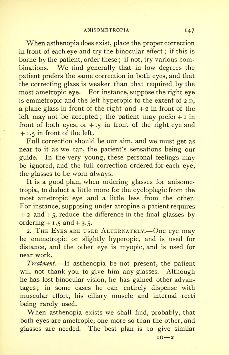 When asthenopia does exist, place the proper correction in front of each eye and try the binocular effect; if this is borne by the patient, order these ; if not, try various com- binations. We find generally that in low degrees the patient prefers the same correction in both eyes, and that the correcting glass is weaker than that required by the most ametropic eye. For instance, suppose the right eye is emmetropic and the left hyperopic to the extent of 2 d, a plane glass in front of the right and + 2 in front of the left may not be accepted ; the patient may prefer +1 in front of both eyes, or + .5 in front of the right eye and + 1.5 in front of the left. Full correction should be our aim, and we must get as near to it as we can, the patient's sensations being our guide. In the very young, these personal feelings may be ignored, and the full correction ordered for each eye, the glasses to be worn always. It is a good plan, when ordering glasses for anisome- tropia, to deduct a little more for the cycloplegic from the most ametropic eye and a little less from the other. For instance, supposing under atropine a patient requires + 2 and + 5, reduce the difference in the final glasses by ordering +1.5 and + 3.5. 2. The Eyes are used Alternately.—One eye may be emmetropic or slightly hyperopic, and is used for distance, and the other eye is myopic, and is used for near work. Treatment.—If asthenopia be not present, the patient will not thank you to give him any glasses. Although he has lost binocular vision, he has gained other advan- tages ; in some cases he can entirely dispense with muscular effort, his ciliary muscle and internal recti being rarely used. When asthenopia exists we shall find, probably, that both eyes are ametropic, one more so than the other, and glasses are needed. The best plan is to give similar 10—2