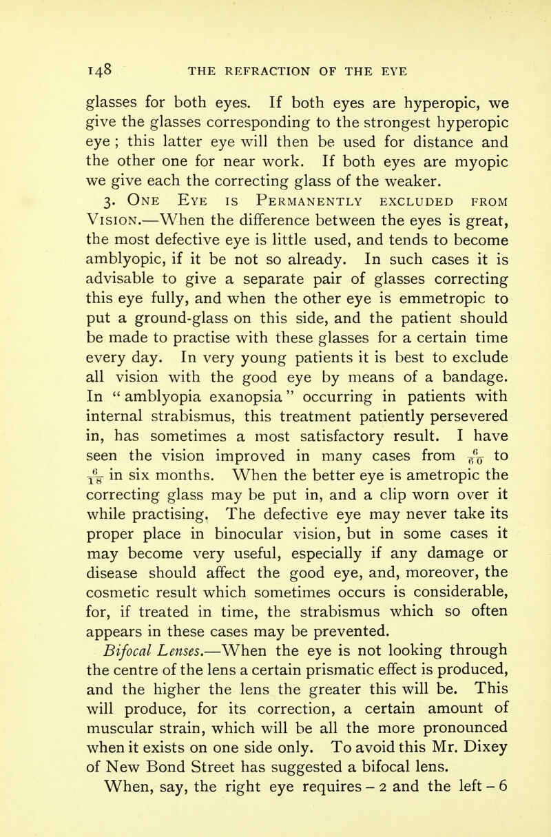 glasses for both eyes. If both eyes are hyperopic, we give the glasses corresponding to the strongest hyperopic eye ; this latter eye will then be used for distance and the other one for near work. If both eyes are myopic we give each the correcting glass of the weaker. 3. One Eye is Permanently excluded from Vision.—When the difference between the eyes is great, the most defective eye is little used, and tends to become amblyopic, if it be not so already. In such cases it is advisable to give a separate pair of glasses correcting this eye fully, and when the other eye is emmetropic to put a ground-glass on this side, and the patient should be made to practise with these glasses for a certain time every day. In very young patients it is best to exclude all vision with the good eye by means of a bandage. In  amblyopia exanopsia occurring in patients with internal strabismus, this treatment patiently persevered in, has sometimes a most satisfactory result. I have seen the vision improved in many cases from to T6g- in six months. When the better eye is ametropic the correcting glass may be put in, and a clip worn over it while practising, The defective eye may never take its proper place in binocular vision, but in some cases it may become very useful, especially if any damage or disease should affect the good eye, and, moreover, the cosmetic result which sometimes occurs is considerable, for, if treated in time, the strabismus which so often appears in these cases may be prevented. Bifocal Lenses.—When the eye is not looking through the centre of the lens a certain prismatic effect is produced, and the higher the lens the greater this will be. This will produce, for its correction, a certain amount of muscular strain, which will be all the more pronounced when it exists on one side only. To avoid this Mr. Dixey of New Bond Street has suggested a bifocal lens.