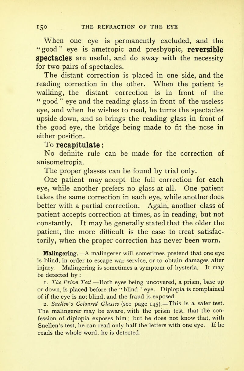 When one eye is permanently excluded, and the  good eye is ametropic and presbyopic, reversible spectacles are useful, and do away with the necessity for two pairs of spectacles. The distant correction is placed in one side, and the reading correction in the other. When the patient is walking, the distant correction is in front of the  good  eye and the reading glass in front of the useless eye, and when he wishes to read, he turns the spectacles upside down, and so brings the reading glass in front of the good eye, the bridge being made to fit the ncse in either position. To recapitulate: No definite rule can be made for the correction of anisometropia. The proper glasses can be found by trial only. One patient may accept the full correction for each eye, while another prefers no glass at all. One patient takes the same correction in each eye, while another does better with a partial correction. Again, another class of patient accepts correction at times, as in reading, but not constantly. It may be generally stated that the older the patient, the more difficult is the case to treat satisfac- torily, when the proper correction has never been worn. Malingering.—A malingerer will sometimes pretend that one eye is blind, in order to escape war service, or to obtain damages after injury. Malingering is sometimes a symptom of hysteria. It may be detected by : 1. The Prism Test.—Both eyes being uncovered, a prism, base up or down, is placed before the '* blind  eye. Diplopia is complained of if the eye is not blind, and the fraud is exposed. 2. Snellen's Coloured Glasses (see page 145).—This is a safer test. The malingerer may be aware, with the prism test, that the con- fession of diplopia exposes him ; but he does not know that, with Snellen's test, he can read only half the letters with one eye. If he reads the whole word, he is detected.