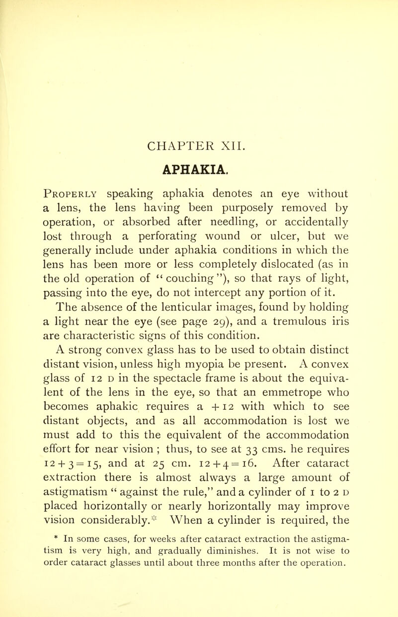 APHAKIA. Properly speaking aphakia denotes an eye without a lens, the lens having been purposely removed by operation, or absorbed after needling, or accidentally lost through a perforating wound or ulcer, but we generally include under aphakia conditions in which the lens has been more or less completely dislocated (as in the old operation of couching), so that rays of light, passing into the eye, do not intercept any portion of it. The absence of the lenticular images, found by holding a light near the eye (see page 29), and a tremulous iris are characteristic signs of this condition. A strong convex glass has to be used to obtain distinct distant vision, unless high myopia be present. A convex glass of 12 d in the spectacle frame is about the equiva- lent of the lens in the eye, so that an emmetrope who becomes aphakic requires a +12 with which to see distant objects, and as all accommodation is lost we must add to this the equivalent of the accommodation effort for near vision ; thus, to see at 33 cms. he requires 12 + 3=15, and at 25 cm. 12 + 4=16. After cataract extraction there is almost always a large amount of astigmatism  against the rule, and a cylinder of 1 to 2 d placed horizontally or nearly horizontally may improve vision considerably.- When a cylinder is required, the * In some cases, for weeks after cataract extraction the astigma- tism is very high, and gradually diminishes. It is not wise to order cataract glasses until about three months after the operation.