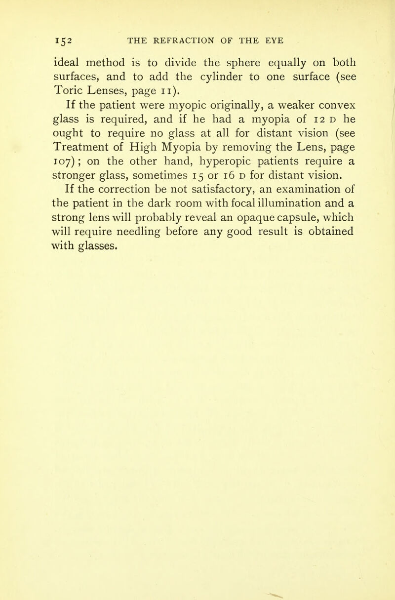 ideal method is to divide the sphere equally on both surfaces, and to add the cylinder to one surface (see Toric Lenses, page 11). If the patient were myopic originally, a weaker convex glass is required, and if he had a myopia of 12 d he ought to require no glass at all for distant vision (see Treatment of High Myopia by removing the Lens, page 107); on the other hand, hyperopic patients require a stronger glass, sometimes 15 or 16 d for distant vision. If the correction be not satisfactory, an examination of the patient in the dark room with focal illumination and a strong lens will probably reveal an opaque capsule, which will require needling before any good result is obtained with glasses.