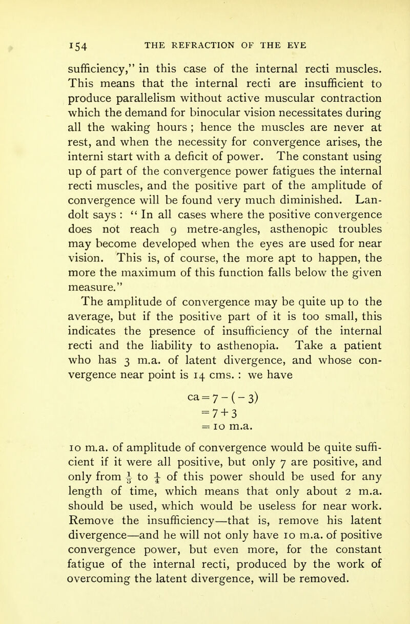 sufficiency, in this case of the internal recti muscles. This means that the internal recti are insufficient to produce parallelism without active muscular contraction which the demand for binocular vision necessitates during all the waking hours ; hence the muscles are never at rest, and when the necessity for convergence arises, the interni start with a deficit of power. The constant using up of part of the convergence power fatigues the internal recti muscles, and the positive part of the amplitude of convergence will be found very much diminished. Lan- dolt says : In all cases where the positive convergence does not reach 9 metre-angles, asthenopic troubles may become developed when the eyes are used for near vision. This is, of course, the more apt to happen, the more the maximum of this function falls below the given measure. The amplitude of convergence may be quite up to the average, but if the positive part of it is too small, this indicates the presence of insufficiency of the internal recti and the liability to asthenopia. Take a patient who has 3 m.a. of latent divergence, and whose con- vergence near point is 14 cms. : we have ca=7-(-3) = 7 + 3 = 10 m.a. 10 m.a. of amplitude of convergence would be quite suffi- cient if it were all positive, but only 7 are positive, and only from J to J of this power should be used for any length of time, which means that only about 2 m.a. should be used, which would be useless for near work. Remove the insufficiency—that is, remove his latent divergence—and he will not only have 10 m.a. of positive convergence power, but even more, for the constant fatigue of the internal recti, produced by the work of overcoming the latent divergence, will be removed.