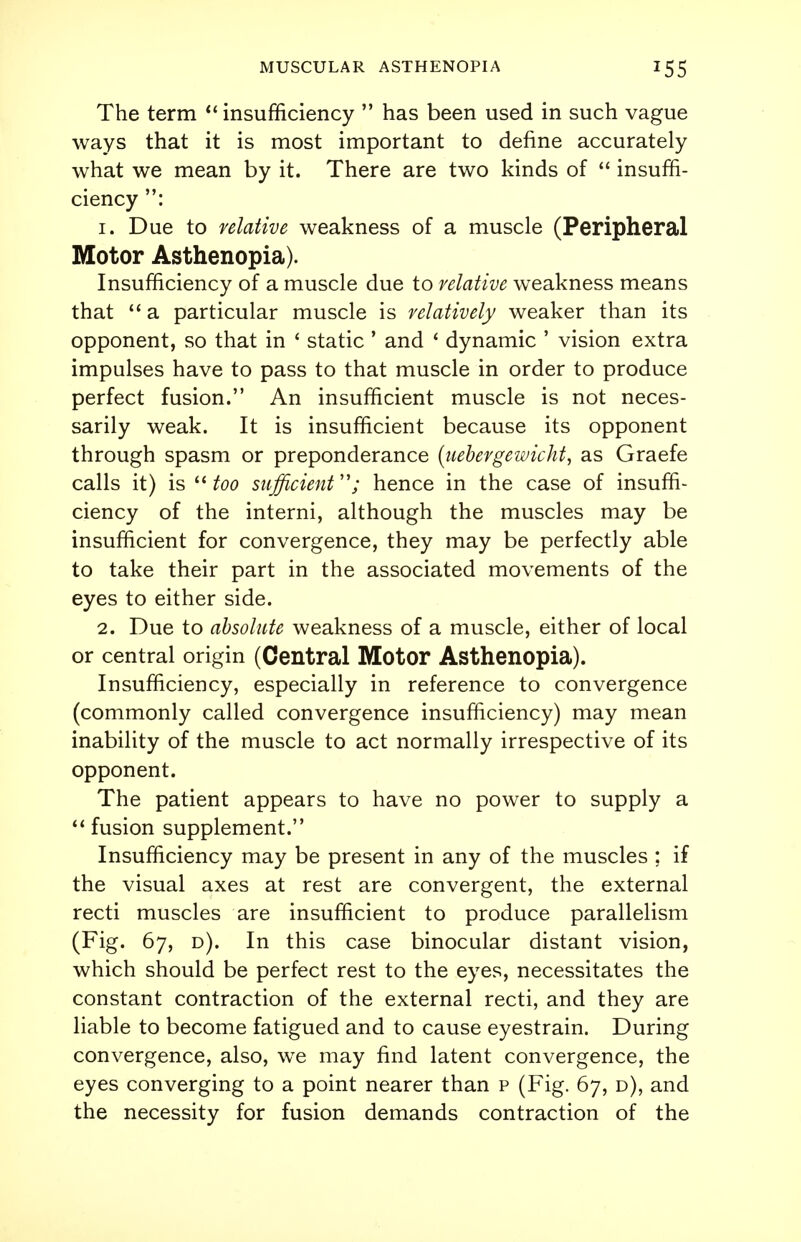 The term  insufficiency  has been used in such vague ways that it is most important to define accurately what we mean by it. There are two kinds of  insuffi- ciency : 1. Due to relative weakness of a muscle (Peripheral Motor Asthenopia). Insufficiency of a muscle due to relative weakness means that  a particular muscle is relatively weaker than its opponent, so that in ' static ' and ' dynamic ' vision extra impulses have to pass to that muscle in order to produce perfect fusion. An insufficient muscle is not neces- sarily weak. It is insufficient because its opponent through spasm or preponderance (uebergewicht, as Graefe calls it) is  too sufficient; hence in the case of insuffi- ciency of the interni, although the muscles may be insufficient for convergence, they may be perfectly able to take their part in the associated movements of the eyes to either side. 2. Due to absolute weakness of a muscle, either of local or central origin (Central Motor Asthenopia). Insufficiency, especially in reference to convergence (commonly called convergence insufficiency) may mean inability of the muscle to act normally irrespective of its opponent. The patient appears to have no power to supply a  fusion supplement. Insufficiency may be present in any of the muscles ; if the visual axes at rest are convergent, the external recti muscles are insufficient to produce parallelism (Fig. 67, d). In this case binocular distant vision, which should be perfect rest to the eyes, necessitates the constant contraction of the external recti, and they are liable to become fatigued and to cause eyestrain. During convergence, also, we may find latent convergence, the eyes converging to a point nearer than p (Fig. 67, d), and the necessity for fusion demands contraction of the