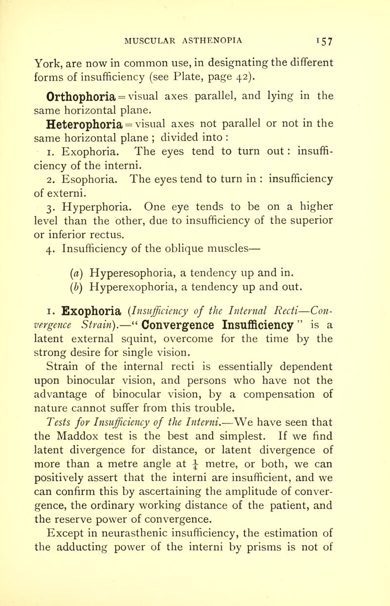 York, are now in common use, in designating the different forms of insufficiency (see Plate, page 42). Orthophoria = visual axes parallel, and lying in the same horizontal plane. Heterophoria = visual axes not parallel or not in the same horizontal plane ; divided into : 1. Exophoria. The eyes tend to turn out : insuffi- ciency of the interni. 2. Esophoria. The eyes tend to turn in : insufficiency of externi. 3. Hyperphoria. One eye tends to be on a higher level than the other, due to insufficiency of the superior or inferior rectus. 4. Insufficiency of the oblique muscles— (a) Hyperesophoria, a tendency up and in. (b) Hyperexophoria, a tendency up and out. 1. Exophoria (Insufficiency of the Internal Recti—Con- vergence Strain).—■ Convergence Insufficiency  is a latent external squint, overcome for the time by the strong desire for single vision. Strain of the internal recti is essentially dependent upon binocular vision, and persons who have not the advantage of binocular vision, by a compensation of nature cannot suffer from this trouble. Tests for Insufficiency of the Interni.—We have seen that the Maddox test is the best and simplest. If we find latent divergence for distance, or latent divergence of more than a metre angle at J metre, or both, we can positively assert that the interni are insufficient, and we can confirm this by ascertaining the amplitude of conver- gence, the ordinary working distance of the patient, and the reserve power of convergence. Except in neurasthenic insufficiency, the estimation of the adducting power of the interni by prisms is not of