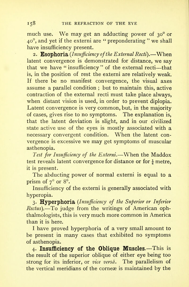 much use. We may get an adducting power of 300 or 400, and yet if the externi are  preponderating  we shall have insufficiency present. 2. Esophoria {Insufficiency of the External Recti).—When latent convergence is demonstrated for distance, we say that we have  insufficiency  of the external recti—that is, in the position of rest the externi are relatively weak. If there be no manifest convergence, the visual axes assume a parallel condition ; but to maintain this, active contraction of the external recti must take place always, when distant vision is used, in order to prevent diplopia. Latent convergence is very common, but, in the majority of cases, gives rise to no symptoms. The explanation is, that the latent deviation is slight, and in our civilized state active use of the eyes is mostly associated with a necessary convergent condition. When the latent con- vergence is excessive we may get symptoms of muscular asthenopia. Test for Insufficiency of the Externi.—When the Maddox test reveals latent convergence for distance or for J- metre, it is present. The abducting power of normal externi is equal to a prism of y° or 8°. Insufficiency of the externi is generally associated with hyperopia. 3. Hyperphoria (Insufficiency of the Superior or Inferior Rectus).—To judge from the writings of American oph- thalmologists, this is very much more common in America than it is here. I have proved hyperphoria of a very small amount to be present in many cases that exhibited no symptoms of asthenopia. 4. Insufficiency of the Oblique Muscles.—This is the result of the superior oblique of either eye being too strong for its inferior, or vice versa. The parallelism of the vertical meridians of the corneae is maintained by the