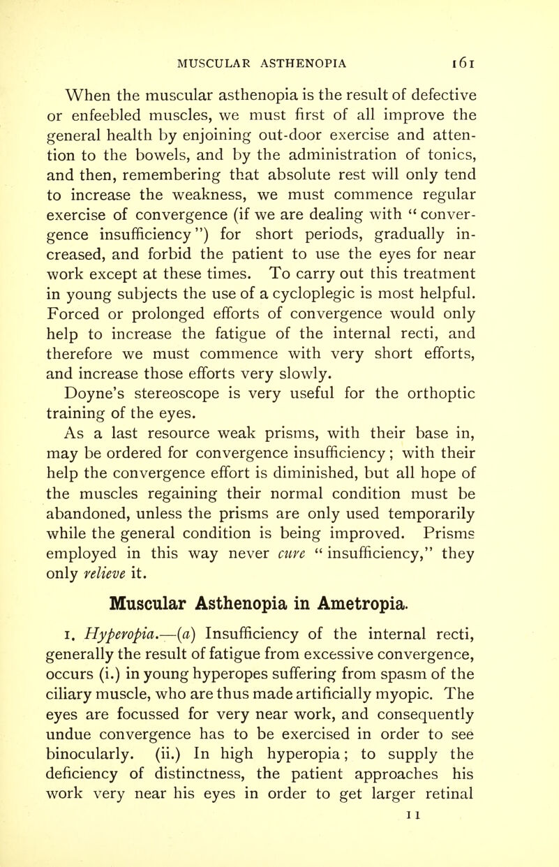 When the muscular asthenopia is the result of defective or enfeebled muscles, we must first of all improve the general health by enjoining out-door exercise and atten- tion to the bowels, and by the administration of tonics, and then, remembering that absolute rest will only tend to increase the weakness, we must commence regular exercise of convergence (if we are dealing with conver- gence insufficiency) for short periods, gradually in- creased, and forbid the patient to use the eyes for near work except at these times. To carry out this treatment in young subjects the use of a cycloplegic is most helpful. Forced or prolonged efforts of convergence would only help to increase the fatigue of the internal recti, and therefore we must commence with very short efforts, and increase those efforts very slowly. Doyne's stereoscope is very useful for the orthoptic training of the eyes. As a last resource weak prisms, with their base in, may be ordered for convergence insufficiency; with their help the convergence effort is diminished, but all hope of the muscles regaining their normal condition must be abandoned, unless the prisms are only used temporarily while the general condition is being improved. Prisms employed in this way never cure insufficiency, they only relieve it. Muscular Asthenopia in Ametropia. i. Hyperopia.—{a) Insufficiency of the internal recti, generally the result of fatigue from excessive convergence, occurs (i.) in young hyperopes suffering from spasm of the ciliary muscle, who are thus made artificially myopic. The eyes are focussed for very near work, and consequently undue convergence has to be exercised in order to see binocularly. (ii.) In high hyperopia; to supply the deficiency of distinctness, the patient approaches his work very near his eyes in order to get larger retinal 11