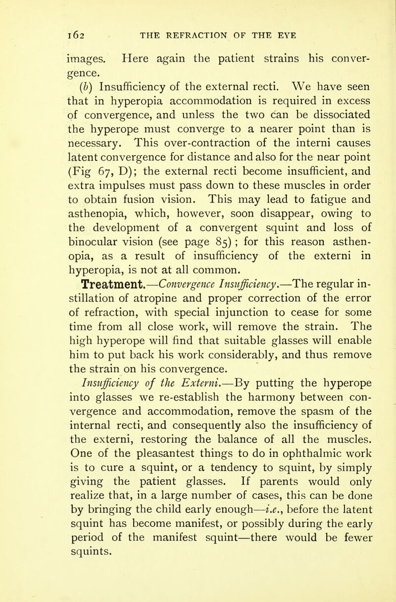 images. Here again the patient strains his conver- gence. (b) Insufficiency of the external recti. We have seen that in hyperopia accommodation is required in excess of convergence, and unless the two can be dissociated the hyperope must converge to a nearer point than is necessary. This over-contraction of the interni causes latent convergence for distance and also for the near point (Fig 67, D); the external recti become insufficient, and extra impulses must pass down to these muscles in order to obtain fusion vision. This may lead to fatigue and asthenopia, which, however, soon disappear, owing to the development of a convergent squint and loss of binocular vision (see page 85) ; for this reason asthen- opia, as a result of insufficiency of the externi in hyperopia, is not at all common. Treatment.—Convergence Insufficiency.—The regular in- stillation of atropine and proper correction of the error of refraction, with special injunction to cease for some time from all close work, will remove the strain. The high hyperope will find that suitable glasses will enable him to put back his work considerably, and thus remove the strain on his convergence. Insufficiency of the Externi.—By putting the hyperope into glasses we re-establish the harmony between con- vergence and accommodation, remove the spasm of the internal recti, and consequently also the insufficiency of the externi, restoring the balance of all the muscles. One of the pleasantest things to do in ophthalmic work is to cure a squint, or a tendency to squint, by simply giving the patient glasses. If parents would only realize that, in a large number of cases, this can be done by bringing the child early enough—i.e., before the latent squint has become manifest, or possibly during the early period of the manifest squint—there would be fewer squints.