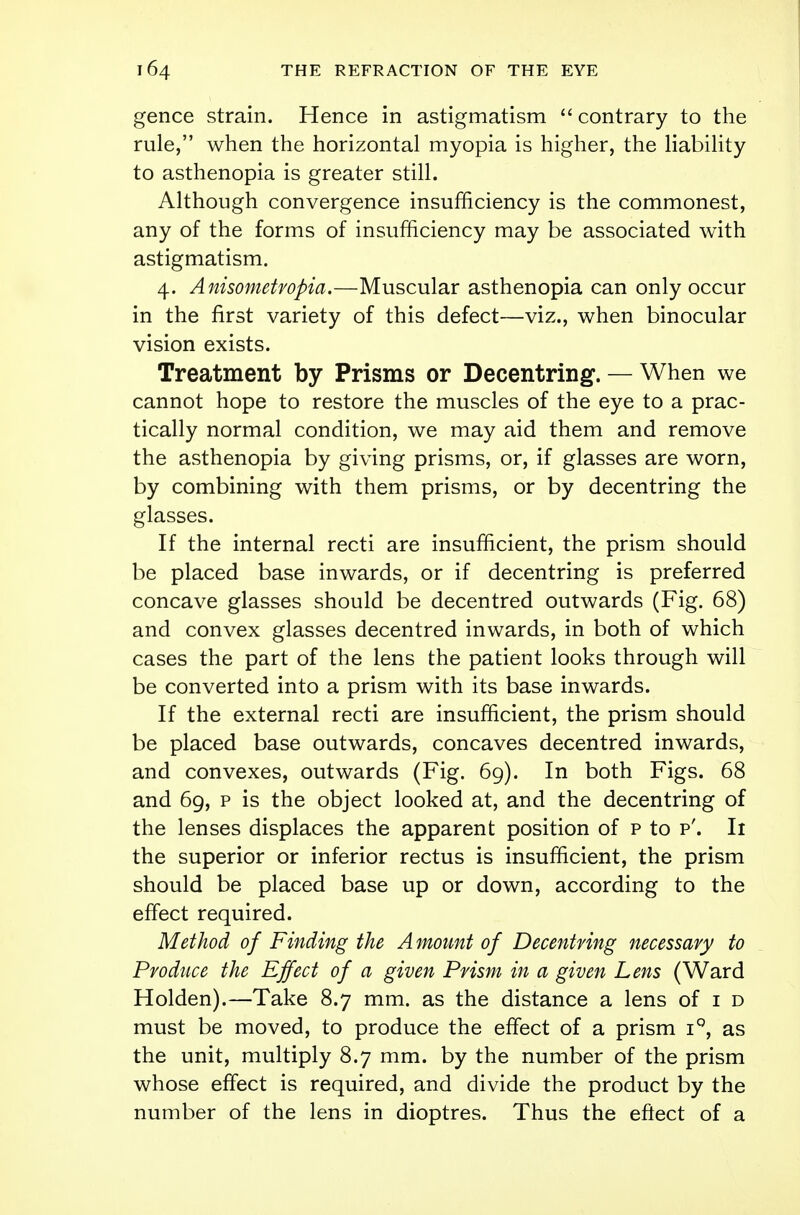 gence strain. Hence in astigmatism  contrary to the rule, when the horizontal myopia is higher, the liability to asthenopia is greater still. Although convergence insufficiency is the commonest, any of the forms of insufficiency may be associated with astigmatism. 4. Anisometropia.—Muscular asthenopia can only occur in the first variety of this defect—viz., when binocular vision exists. Treatment by Prisms or Decentring. — When we cannot hope to restore the muscles of the eye to a prac- tically normal condition, we may aid them and remove the asthenopia by giving prisms, or, if glasses are worn, by combining with them prisms, or by decentring the glasses. If the internal recti are insufficient, the prism should be placed base inwards, or if decentring is preferred concave glasses should be decentred outwards (Fig. 68) and convex glasses decentred inwards, in both of which cases the part of the lens the patient looks through will be converted into a prism with its base inwards. If the external recti are insufficient, the prism should be placed base outwards, concaves decentred inwards, and convexes, outwards (Fig. 69). In both Figs. 68 and 69, p is the object looked at, and the decentring of the lenses displaces the apparent position of p to p'. Ii the superior or inferior rectus is insufficient, the prism should be placed base up or down, according to the effect required. Method of Finding the Amount of Decentring necessary to Produce the Effect of a given Prism in a given Lens (Ward Holden).—Take 8.7 mm. as the distance a lens of 1 d must be moved, to produce the effect of a prism i°, as the unit, multiply 8.7 mm. by the number of the prism whose effect is required, and divide the product by the number of the lens in dioptres. Thus the effect of a