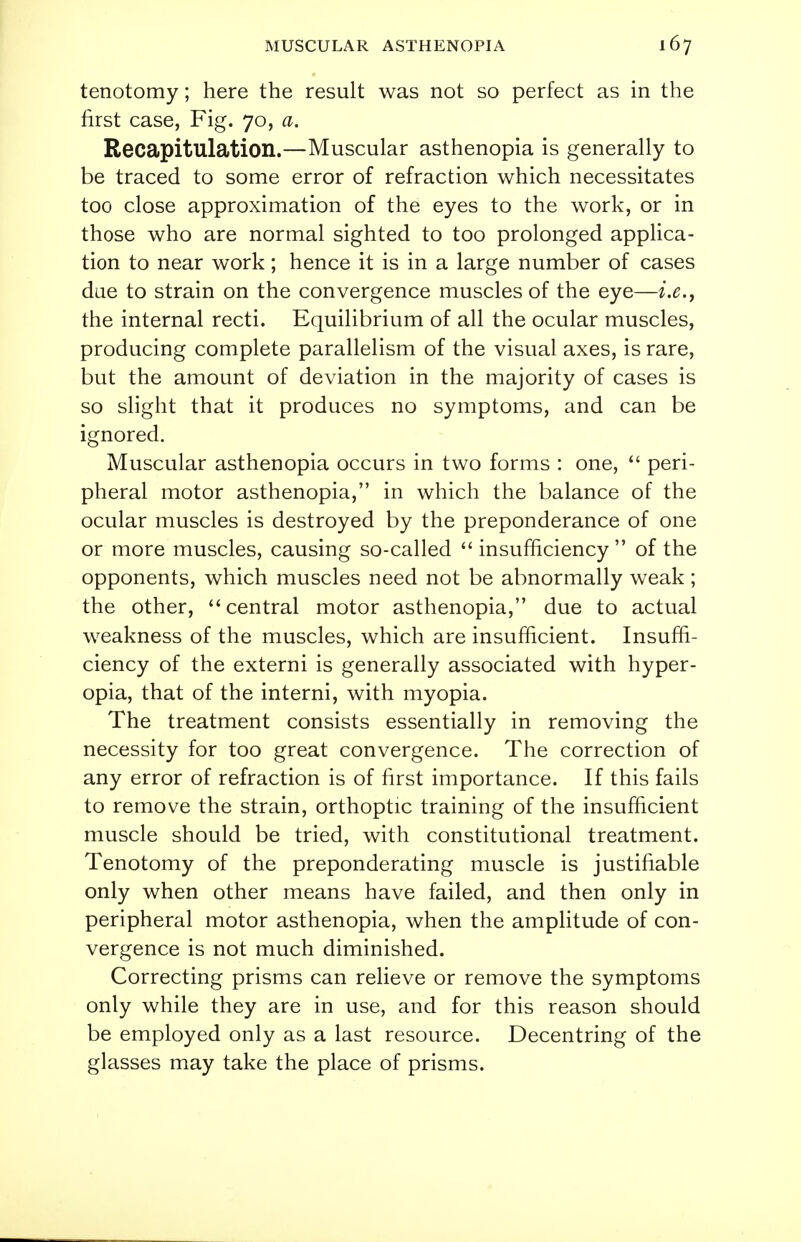 tenotomy; here the result was not so perfect as in the first case, Fig. 70, a. Recapitulation.—Muscular asthenopia is generally to be traced to some error of refraction which necessitates too close approximation of the eyes to the work, or in those who are normal sighted to too prolonged applica- tion to near work; hence it is in a large number of cases due to strain on the convergence muscles of the eye—i.e., the internal recti. Equilibrium of all the ocular muscles, producing complete parallelism of the visual axes, is rare, but the amount of deviation in the majority of cases is so slight that it produces no symptoms, and can be ignored. Muscular asthenopia occurs in two forms : one,  peri- pheral motor asthenopia, in which the balance of the ocular muscles is destroyed by the preponderance of one or more muscles, causing so-called  insufficiency  of the opponents, which muscles need not be abnormally weak; the other, central motor asthenopia, due to actual weakness of the muscles, which are insufficient. Insuffi- ciency of the externi is generally associated with hyper- opia, that of the interni, with myopia. The treatment consists essentially in removing the necessity for too great convergence. The correction of any error of refraction is of first importance. If this fails to remove the strain, orthoptic training of the insufficient muscle should be tried, with constitutional treatment. Tenotomy of the preponderating muscle is justifiable only when other means have failed, and then only in peripheral motor asthenopia, when the amplitude of con- vergence is not much diminished. Correcting prisms can relieve or remove the symptoms only while they are in use, and for this reason should be employed only as a last resource. Decentring of the glasses may take the place of prisms.