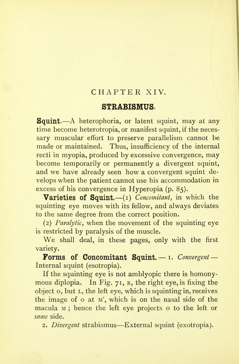 STRABISMUS. Squint.—A heterophoria, or latent squint, may at any time become heterotopia, or manifest squint, if the neces- sary muscular effort to preserve parallelism cannot be made or maintained. Thus, insufficiency of the internal recti in myopia, produced by excessive convergence, may become temporarily or permanently a divergent squint, and we have already seen how a convergent squint de- velops when the patient cannot use his accommodation in excess of his convergence in Hyperopia (p. 85). Varieties Of Squint.—(1) Concomitant, in which the squinting eye moves with its fellow, and always deviates to the same degree from the correct position. (2) Paralytic, when the movement of the squinting eye is restricted by paralysis of the muscle. We shall deal, in these pages, only with the first variety. Forms of Concomitant Squint. — 1. Convergent — Internal squint (esotropia). If the squinting eye is not amblyopic there is homony- mous diplopia. In Fig. 71, r, the right eye, is fixing the object o, but l, the left eye, which is squinting in, receives the image of o at m', which is on the nasal side of the macula M ; hence the left eye projects o to the left or same side. 2. Divergent strabismus—External squint (exotropia).