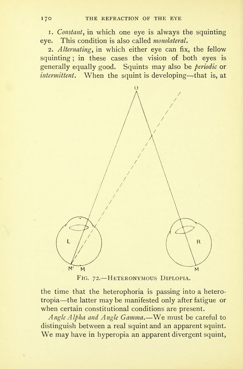 1. Constant, in which one eye is always the squinting eye. This condition is also called monolateval. 2. Alternating, in which either eye can fix, the fellow squinting; in these cases the vision of both eyes is generally equally good. Squints may also be periodic or intermittent. When the squint is developing^that is, at Fig. 72.—Heteronymous Diplopia. the time that the heterophoria is passing into a hetero- topia—the latter may be manifested only after fatigue or when certain constitutional conditions are present. Angle Alpha and Angle Gamma.—We must be careful to distinguish between a real squint and an apparent squint. We may have in hyperopia an apparent divergent squint,