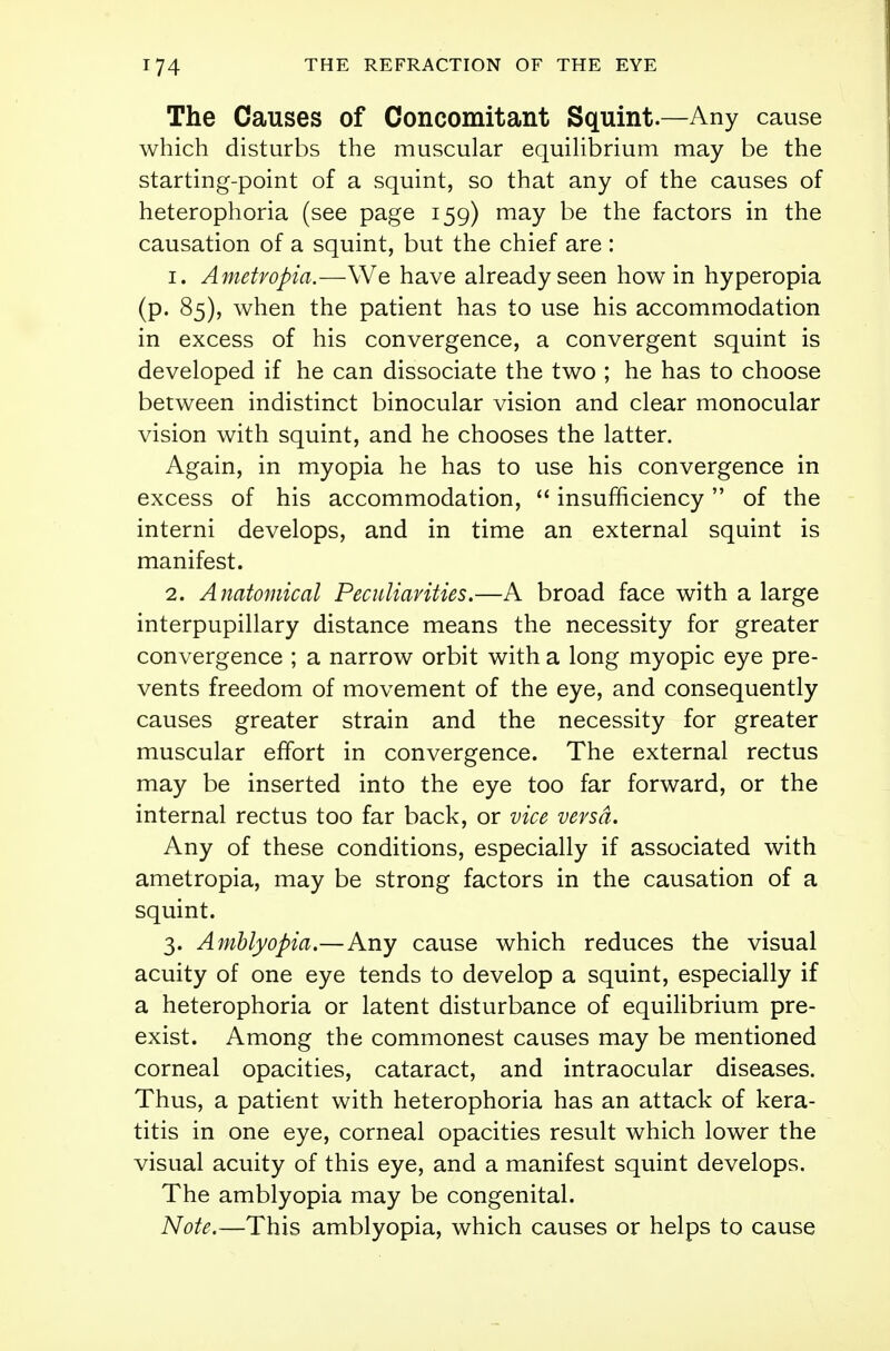 The Causes of Concomitant Squint.—Any cause which disturbs the muscular equilibrium may be the starting-point of a squint, so that any of the causes of heterophoria (see page 159) may be the factors in the causation of a squint, but the chief are : 1. Ametropia.—We have already seen how in hyperopia (p. 85), when the patient has to use his accommodation in excess of his convergence, a convergent squint is developed if he can dissociate the two ; he has to choose between indistinct binocular vision and clear monocular vision with squint, and he chooses the latter. Again, in myopia he has to use his convergence in excess of his accommodation,  insufficiency of the interni develops, and in time an external squint is manifest. 2. Anatomical Peculiarities.—A broad face with a large interpupillary distance means the necessity for greater convergence ; a narrow orbit with a long myopic eye pre- vents freedom of movement of the eye, and consequently causes greater strain and the necessity for greater muscular effort in convergence. The external rectus may be inserted into the eye too far forward, or the internal rectus too far back, or vice versa. Any of these conditions, especially if associated with ametropia, may be strong factors in the causation of a squint. 3. Amblyopia.—Any cause which reduces the visual acuity of one eye tends to develop a squint, especially if a heterophoria or latent disturbance of equilibrium pre- exist. Among the commonest causes may be mentioned corneal opacities, cataract, and intraocular diseases. Thus, a patient with heterophoria has an attack of kera- titis in one eye, corneal opacities result which lower the visual acuity of this eye, and a manifest squint develops. The amblyopia may be congenital. Note.—This amblyopia, which causes or helps to cause