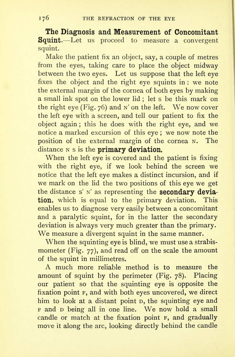 The Diagnosis and Measurement of Concomitant Squint-—Let us proceed to measure a convergent squint. Make the patient fix an object, say, a couple of metres from the eyes, taking care to place the object midway between the two eyes. Let us suppose that the left eye fixes the object and the right eye squints in : we note the external margin of the cornea of both eyes by making a small ink spot on the lower lid ; let s be this mark on the right eye (Fig. 76) and n' on the left. We now cover the left eye with a screen, and tell our patient to fix the object again ; this he does with the right eye, and we notice a marked excursion of this eye ; we now note the position of the external margin of the cornea n. The distance n s is the primary deviation. When the left eye is covered and the patient is fixing with the right eye, if we look behind the screen we notice that the left eye makes a distinct incursion, and if we mark on the lid the two positions of this eye we get the distance s' n' as representing the secondary devia- tion, which is equal to the primary deviation. This enables us to diagnose very easily between a concomitant and a paralytic squint, for in the latter the secondary deviation is always very much greater than the primary. We measure a divergent squint in the same manner. When the squinting eye is blind, we must use a strabis- mometer (Fig. 77), and read off on the scale the amount of the squint in millimetres. A much more reliable method is to measure the amount of squint by the perimeter (Fig. 78). Placing our patient so that the squinting eye is opposite the fixation point f, and with both eyes uncovered, we direct him to look at a distant point d, the squinting eye and f and d being all in one line. We now hold a small candle or match at the fixation point f, and gradually move it along the arc, looking directly behind the candle