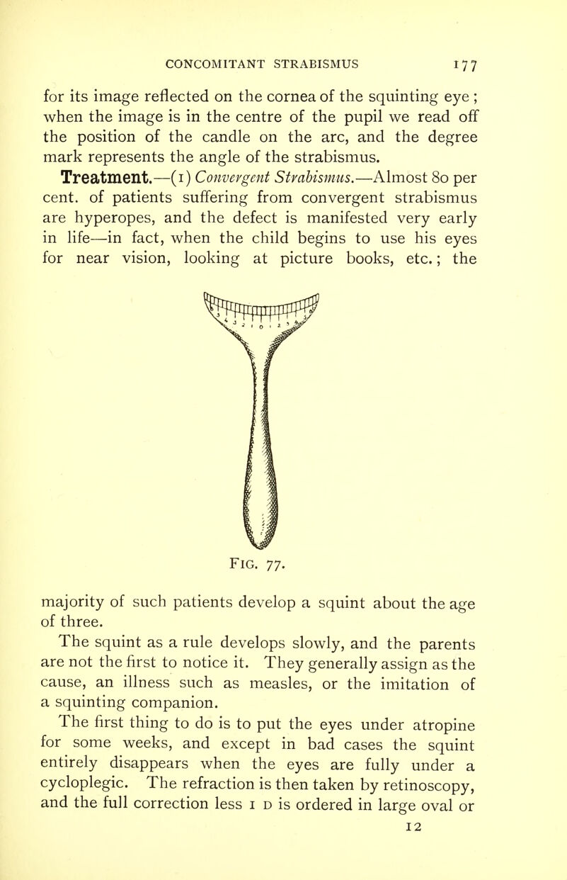 for its image reflected on the cornea of the squinting eye ; when the image is in the centre of the pupil we read off the position of the candle on the arc, and the degree mark represents the angle of the strabismus. Treatment.—(1) Convergent Strabismus.—Almost 80 per cent, of patients suffering from convergent strabismus are hyperopes, and the defect is manifested very early in life—in fact, when the child begins to use his eyes for near vision, looking at picture books, etc.; the Fig. 77. majority of such patients develop a squint about the age of three. The squint as a rule develops slowly, and the parents are not the first to notice it. They generally assign as the cause, an illness such as measles, or the imitation of a squinting companion. The first thing to do is to put the eyes under atropine for some weeks, and except in bad cases the squint entirely disappears when the eyes are fully under a cycloplegic. The refraction is then taken by retinoscopy, and the full correction less 1 d is ordered in large oval or 12