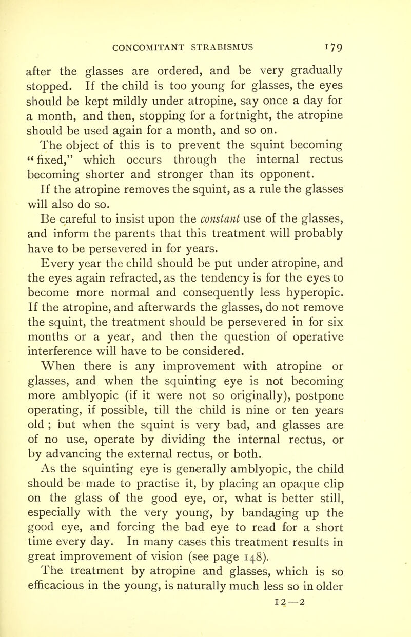after the glasses are ordered, and be very gradually stopped. If the child is too young for glasses, the eyes should be kept mildly under atropine, say once a day for a month, and then, stopping for a fortnight, the atropine should be used again for a month, and so on. The object of this is to prevent the squint becoming  fixed, which occurs through the internal rectus becoming shorter and stronger than its opponent. If the atropine removes the squint, as a rule the glasses will also do so. Be careful to insist upon the constant use of the glasses, and inform the parents that this treatment will probably have to be persevered in for years. Every year the child should be put under atropine, and the eyes again refracted, as the tendency is for the eyes to become more normal and consequently less hyperopic. If the atropine, and afterwards the glasses, do not remove the squint, the treatment should be persevered in for six months or a year, and then the question of operative interference will have to be considered. When there is any improvement with atropine or glasses, and when the squinting eye is not becoming more amblyopic (if it were not so originally), postpone operating, if possible, till the child is nine or ten years old ; but when the squint is very bad, and glasses are of no use, operate by dividing the internal rectus, or by advancing the external rectus, or both. As the squinting eye is generally amblyopic, the child should be made to practise it, by placing an opaque clip on the glass of the good eye, or, what is better still, especially with the very young, by bandaging up the good eye, and forcing the bad eye to read for a short time every day. In many cases this treatment results in great improvement of vision (see page 148). The treatment by atropine and glasses, which is so efficacious in the young, is naturally much less so in older 12—2