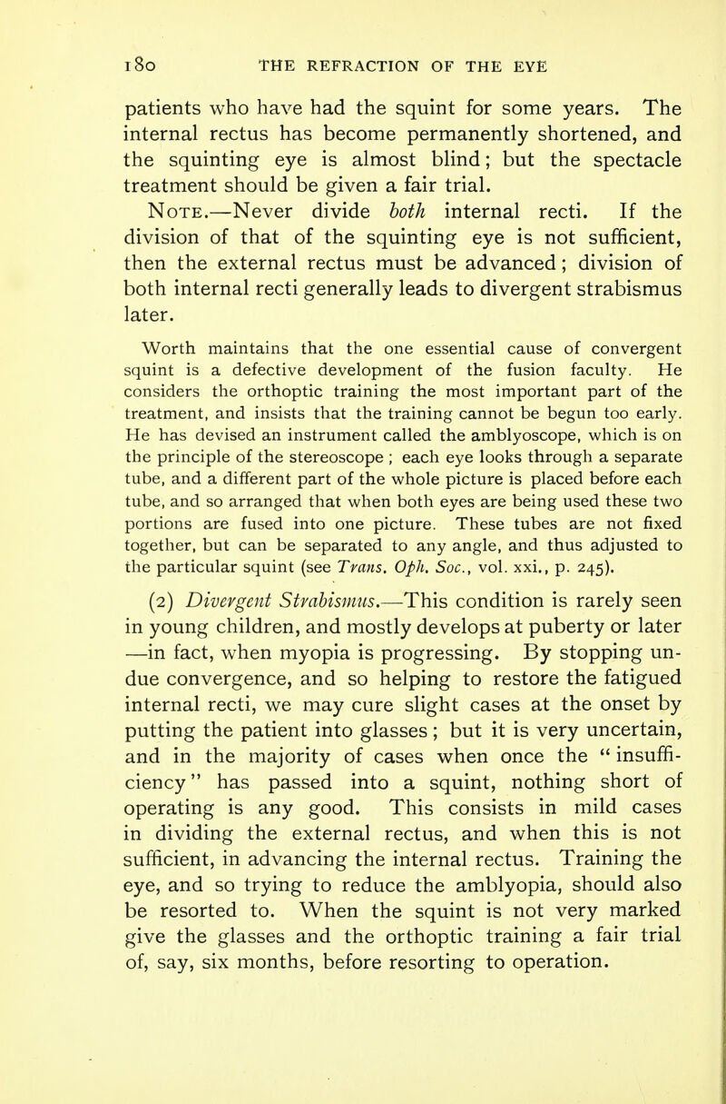 patients who have had the squint for some years. The internal rectus has become permanently shortened, and the squinting eye is almost blind; but the spectacle treatment should be given a fair trial. Note.—Never divide both internal recti. If the division of that of the squinting eye is not sufficient, then the external rectus must be advanced; division of both internal recti generally leads to divergent strabismus later. Worth maintains that the one essential cause of convergent squint is a defective development of the fusion faculty. He considers the orthoptic training the most important part of the treatment, and insists that the training cannot be begun too early. He has devised an instrument called the amblyoscope, which is on the principle of the stereoscope ; each eye looks through a separate tube, and a different part of the whole picture is placed before each tube, and so arranged that when both eyes are being used these two portions are fused into one picture. These tubes are not fixed together, but can be separated to any angle, and thus adjusted to the particular squint (see Trans. Oph. Soc, vol. xxi., p. 245). (2) Divergent Strabismus.—This condition is rarely seen in young children, and mostly develops at puberty or later —in fact, when myopia is progressing. By stopping un- due convergence, and so helping to restore the fatigued internal recti, we may cure slight cases at the onset by putting the patient into glasses; but it is very uncertain, and in the majority of cases when once the  insuffi- ciency has passed into a squint, nothing short of operating is any good. This consists in mild cases in dividing the external rectus, and when this is not sufficient, in advancing the internal rectus. Training the eye, and so trying to reduce the amblyopia, should also be resorted to. When the squint is not very marked give the glasses and the orthoptic training a fair trial of, say, six months, before resorting to operation.