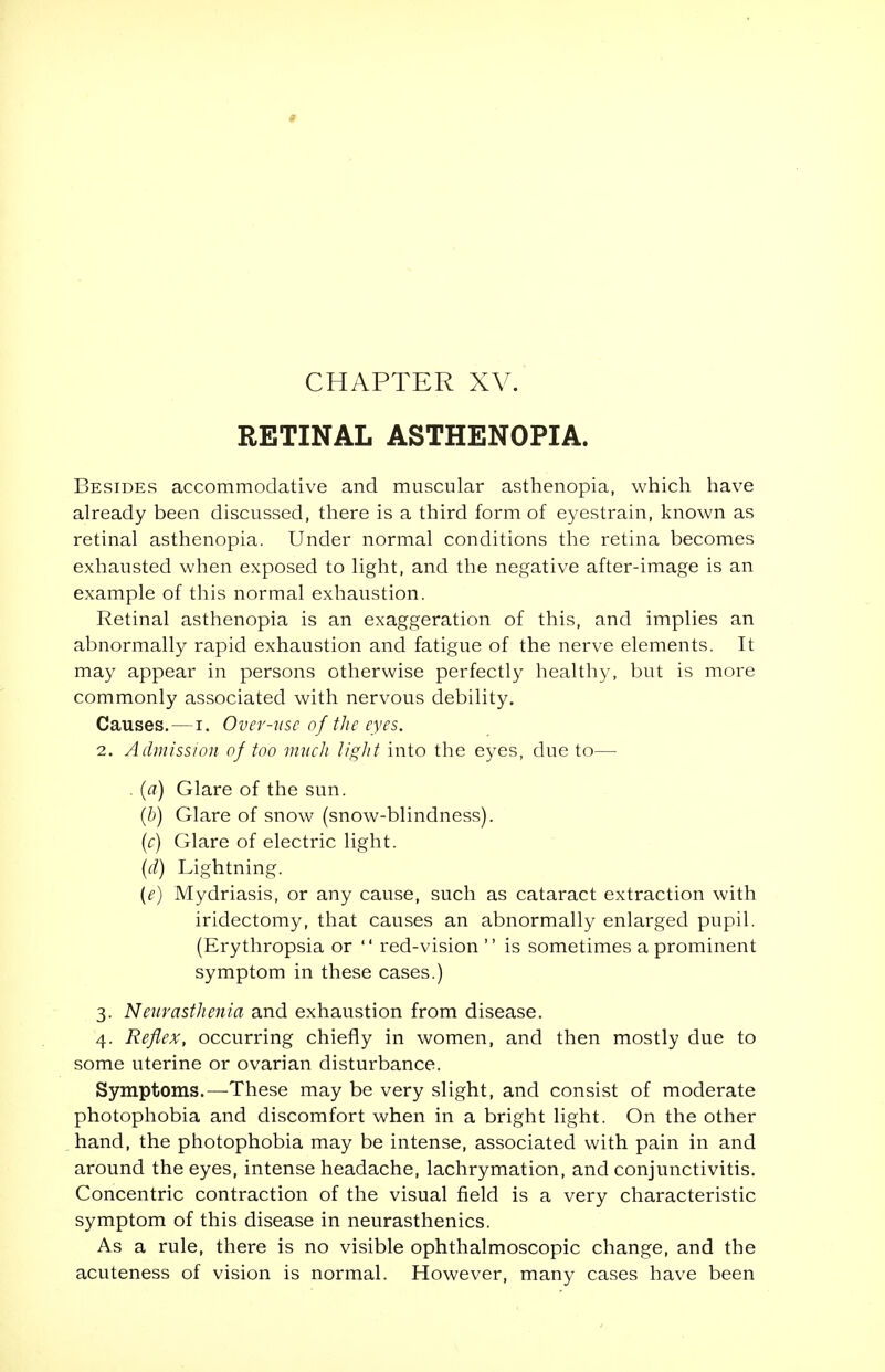 RETINAL ASTHENOPIA. Besides accommodative and muscular asthenopia, which have already been discussed, there is a third form of eyestrain, known as retinal asthenopia. Under normal conditions the retina becomes exhausted when exposed to light, and the negative after-image is an example of this normal exhaustion. Retinal asthenopia is an exaggeration of this, and implies an abnormally rapid exhaustion and fatigue of the nerve elements. It may appear in persons otherwise perfectly healthy, but is more commonly associated with nervous debility. Causes. — r. Over-use of the eyes. 2. Admission of too much light into the eyes, due to— . (a) Glare of the sun. (b) Glare of snow (snow-blindness). (c) Glare of electric light. (d) Lightning. (e) Mydriasis, or any cause, such as cataract extraction with iridectomy, that causes an abnormally enlarged pupil. (Erythropsia or  red-vision  is sometimes a prominent symptom in these cases.) 3. Neurasthenia and exhaustion from disease. 4. Reflex, occurring chiefly in women, and then mostly due to some uterine or ovarian disturbance. Symptoms.—These may be very slight, and consist of moderate photophobia and discomfort when in a bright light. On the other hand, the photophobia may be intense, associated with pain in and around the eyes, intense headache, lachrymation, and conjunctivitis. Concentric contraction of the visual field is a very characteristic symptom of this disease in neurasthenics. As a rule, there is no visible ophthalmoscopic change, and the acuteness of vision is normal. However, many cases have been